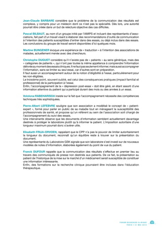 Jean-Claude BARBARE considère que le problème de la communication des résultats est
complexe, y compris pour un médecin dont ce n’est pas la spécialité. Dès lors, une autorité
pourrait être créée dans un but de relecture objective des cas difficiles.
Pascal BILBAUT, au nom d’un groupe initié par l’AMIPS et incluant des représentants d’asso-
ciations, fait part d’un travail visant à élaborer des recommandations d’outils de communication
à l’intention des patients susceptibles d’entrer dans des essais, ou déjà inclus dans des essais.
Les conclusions du groupe de travail seront disponibles d’ici quelques mois.
Martine BUNGENER évoque une expérience de « traduction » à l’intention des associations de
malades, actuellement menée avec des chercheurs.
Christophe DUGUET considère qu’il n’existe pas de « patients » au sens générique, mais des
« catégories de patients », qui n’ont pas toutes la même appétence à comprendre l’information
délivréeaumomentdesessaiscliniques.Ilnefautpasseulementinformer,maisaussiaccompagner
l’information, sans se limiter au seul essai, car d’autres sont en préparation.
Il faut aussi un accompagnement autour de la notion d’éligibilité à l’essai, particulièrement pour
les non-éligibles.
Le troisième point, souvent oublié, est celui des conséquences pratiques (impact familial et
professionnel) de la participation à l’essai.
Enfin, l’accompagnement de la « dépression post-essai » doit être géré, en étant assorti d’une
information attentive du patient qui a participé durant des mois ou des années à un essai.
Vololona RABEHARISOA insiste sur le fait que l’accompagnement nécessite des compétences
techniques très sophistiquées.
Pierre-Albert LEFEBVRE souligne que son association a modélisé le concept de « patient-
expert », formé pour parler en public de sa maladie tout en ménageant la susceptibilité des
professionnels de santé, et propose qu’un référent au sein de l’association soit chargé de
l’accompagnement du suivi des essais.
Une intervenante observe que les documents d’information semblent actuellement davantage
destinés à protéger le laboratoire plutôt qu’à informer le patient. L’imposition autoritaire d’une
longueur maximum pourrait donc s’avérer utile.
Elisabeth FRIJA-ORVOEN, rappelant que le CPP n’a pas le pouvoir de limiter autoritairement
la longueur du document, reconnaît qu’un équilibre reste à trouver sur la présentation du
document.
Une représentante du Laboratoire GSK signale que son laboratoire s’est investi sur de nouveaux
modèles de notes d’information, élaborées également du point de vue du patient.
Franck DUFOUR rappelle que la communication des résultats s’effectue en premier lieu au
travers des communiqués de presse non destinés aux patients. De ce fait, la présentation au
patient de l’historique de la mise sur le marché d’un médicament serait susceptible de constituer
une information intéressante.
Enfin, des formations sur la recherche clinique pourraient être incluses dans l’éducation
thérapeutique.
F O R U M R E C H E R C H E C L I N I Q U E
P A R I S • 2 1 M A I 2 0 1 3
13F O R U M R E C H E R C H E C L I N I Q U E
P A R I S • 2 1 M A I 2 0 1 3
13
 