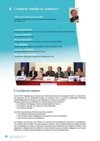 I La notion de confiance
Daniel BOY explique que la notion de confiance est souvent envisagée comme un mécanisme
de réduction de la complexité sociale. La confiance est un raccourci dispensant d’évaluer
systématiquement les acteurs avec lesquels on se trouve en relation.
Plusieurs points de vue existent sur la dynamique de la confiance :
• la confiance ontologique, liée à la personnalité de chacun ;
• la confiance assurée, qui repose sur des certitudes ;
• la confiance décidée.
Les trois raisons de la confiance sont les suivantes :
• une confiance affective, de proximité ;
• une confiance dans l’intégrité d’une personne ou d’une institution ;
• une confiance dans la compétence.
Le médecin cumule ces trois critères. Le contrôle des compétences fonctionne normalement.
Le contrôle de la probité n’est plus acquis et devient plus complexe dans la société actuelle,
qui a développé un certain nombre de mécanismes de vérification des conflits d’intérêts. Il est
également indispensable de réfléchir à des mécanismes de confiance déléguée, aux termes
desquels un médecin peut adresser son patient à un autre professionnel.
F O R U M R E C H E R C H E C L I N I Q U E
P A R I S • 2 1 M A I 2 0 1 3
14
Table ronde animée par Daniel BOY
Directeur de Recherches au Centre de Recherches Politiques
de Sciences Po
Comment rétablir la confiance ?
- Jacques BERNARD
Président de Maladies Rares Info Services et co-fondateur de l’Alliance Maladies Rares
- Laurence CARTON
Vice-Présidente de l’AFLAR
- Bernard DELCOUR
Président de l’Association des Malades du Myélome Multiple (AF3M)
- Paul GIMENÈS
Responsable des analyses et des études de l’Alliance Maladies Rares
- Ghislaine LASSERON
Secrétaire générale de Europa Donna France
- Pierre-Albert LEFEBVRE
Trésorier de l’Association française des diabétiques (AFD)
 
