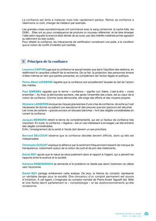 La confiance est lente à instaurer mais très rapidement perdue. Retirer sa confiance a
néanmoins un coût, changer de médecin par exemple.
Les grandes crises sociotechniques ont commencé avec le sang contaminé, la vache folle, les
OGM… Elles ont eu pour conséquence de produire un nouveau référentiel, et de faire émerger
l’idée selon laquelle la science était déviée de sa route, par des intérêts matériels privés agissant
au détriment du bien public.
Pour rétablir la confiance, les mécanismes de certification constituent une piste, à la condition
que la notion de conflit d’intérêts soit clarifiée.
II Principes de la confiance
Laurence CARTON juge que la confiance ne saurait exister que dans l’équilibre des relations, en
réaffirmant le caractère collectif de la recherche. De ce fait, la protection des personnes émane
d’elles-mêmes en tant que parties prenantes, en complément de l’action légale et politique.
Pierre-Albert LEFEBVRE regrette que la confiance soit actuellement faussée du fait de l’action
des médias.
Paul GIMENÈS rappelle que le terme « confiance » signifie con fidere, c’est-à-dire « croire
ensemble ». Au final, la démocratie sanitaire, née après l’ensemble des crises, est au cœur de la
notion de confiance. Comme toute démocratie, elle exige des efforts et des moyens propres.
Ghislaine LASSERON évoque les risques gravissimes d’une crise de confiance, de sorte qu’il est
nécessaire de donner au patient une assurance et des preuves que son parcours est sécurisé.
Les livres de certains « grands sorciers en blouses blanches » font des dégâts considérables en
ruinant la confiance.
Jacques BERNARD retient le terme de complémentarité, qui est un facteur de confiance très
important. En outre, la confiance « négative » est un cas intéressant à envisager, car elle entraîne
des dégâts considérables.
Enfin, l’enseignement de la santé à l’école doit devenir un axe prioritaire.
Bernard DELCOUR observe que la confiance décidée devient difficile, alors qu’elle est
indispensable.
Christophe DUGUET explique la défiance par le sentiment fréquemment ressenti de manque de
transparence, notamment autour de la notion de coût et de prix des traitements.
Daniel BOY ajoute que le nœud se situe justement dans le rapport à l’argent, qui a perverti les
rapports entre la science et la société.
Vololona RABEHARISOA se demande si le problème ne réside pas dans l’extension du débat
vers l’économie.
Daniel BOY partage entièrement cette analyse. De plus, la théorie du complot, représente
un véritable danger pour la société. Être convaincu d’un complot permanent est source
d’inhibition. À cet égard, L’imaginaire du complot mondial de Pierre-André Taguieff (éd. Mille
et Une Nuits) décrit parfaitement la « complotologie » et les dysfonctionnements qu’elle
occasionne.
F O R U M R E C H E R C H E C L I N I Q U E
P A R I S • 2 1 M A I 2 0 1 3
15
 
