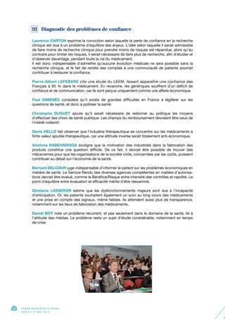 III Diagnostic des problèmes de confiance
Laurence CARTON exprime la conviction selon laquelle la perte de confiance en la recherche
clinique est due à un problème d’équilibre des enjeux. L’idée selon laquelle il serait admissible
de faire moins de recherche clinique pour prendre moins de risques est répandue, alors qu’au
contraire pour limiter les risques, il serait nécessaire de faire plus de recherche, afin d’étudier et
d’observer davantage, pendant toute la vie du médicament.
Il est donc indispensable d’admettre qu’aucune évolution médicale ne sera possible sans la
recherche clinique, et le fait de rendre des comptes à une communauté de patients pourrait
contribuer à restaurer la confiance.
Pierre-Albert LEFEBVRE cite une étude du LEEM, faisant apparaître une confiance des
Français à 85 % dans le médicament. En revanche, les génériques souffrent d’un déficit de
confiance et de communication, car ils sont perçus uniquement comme une affaire économique.
Paul GIMENÈS considère qu’il existe de grandes difficultés en France à légiférer sur les
questions de santé, et donc à politiser la santé.
Christophe DUGUET ajoute qu’il serait nécessaire de redonner au politique les moyens
d’effectuer des choix de santé publique. Les champs du remboursement devraient être ceux de
l’intérêt collectif.
Denis HELLO fait observer que l’industrie thérapeutique se concentre sur les médicaments à
forte valeur ajoutée thérapeutique, car une attitude inverse serait totalement anti-économique.
Vololona RABEHARISOA souligne que la motivation des industriels dans la fabrication des
produits constitue une question difficile. De ce fait, il devrait être possible de trouver des
mécanismes pour que les organisations de la société civile, concernées par les coûts, puissent
contribuer au débat sur l’économie de la santé.
Bernard DELCOUR juge indispensable d’informer le patient sur les problèmes économiques en
matière de santé. Le Service Rendu des diverses agences compétentes en matière d’autorisa-
tions devrait être évalué, comme le Bénéfice/Risque entre intensité des contrôles et rapidité. Le
point d’équilibre entre évaluation et efficacité mérite d’être réexaminé.
Ghislaine LASSERON estime que les dysfonctionnements majeurs sont dus à l’incapacité
d’anticipation. Or, les patients souhaitent également un suivi au long cours des médicaments
et une prise en compte des signaux, même faibles. Ils attendent aussi plus de transparence,
notamment sur les lieux de fabrication des médicaments.
Daniel BOY note un problème récurrent, et pas seulement dans le domaine de la santé, lié à
l’attitude des médias. Le problème reste un sujet d’étude considérable, notamment en temps
de crise.
F O R U M R E C H E R C H E C L I N I Q U E
P A R I S • 2 1 M A I 2 0 1 3
16
 