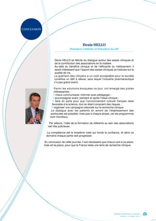 CONCLUSION
Denis HELLO se félicite du dialogue autour des essais cliniques et
de la contribution des associations en la matière.
Au-delà du bénéfice clinique et de l’efficacité du médicament, il
serait intéressant que l’apport des essais cliniques se traduise sur la
qualité de vie.
La guérison des citoyens à un coût acceptable pour la société
constitue un défi à relever, sans lequel l’industrie pharmaceutique
n’a pas grand avenir.
Parmi les solutions évoquées ce jour, ont émergé des pistes
intéressantes :
• mieux communiquer, informer avec pédagogie ;
• accompagner avant, pendant et après l’essai clinique ;
• faire en sorte pour que l’environnement culturel français reste
favorable à la science, tout en étant conscient des risques ;
• organiser une campagne nationale sur la recherche clinique.
Le dialogue avec les patients en amont de l’établissement des
protocoles est possible, mais pas à chaque phase, car les programmes
sont mondiaux.
Par ailleurs, l’idée de la formation de référents au sein des associations
est très judicieuse.
La compétence est le troisième volet qui fonde la confiance, et dans ce
domaine chaque partie doit progresser.
En conclusion de cette journée, il est nécessaire que chacun soit à sa place,
mais ait sa place, pour que la France reste une terre de recherche clinique.
F O R U M R E C H E R C H E C L I N I Q U E
P A R I S • 2 1 M A I 2 0 1 3
17
Denis HELLO
Président d’AbbVie et Président du LIR
 