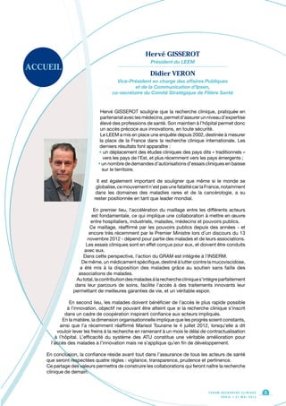 ACCUEIL
Hervé GISSEROT souligne que la recherche clinique, pratiquée en
partenariataveclesmédecins,permetd’assurerunniveaud’expertise
élevé des professions de santé. Son maintien à l’hôpital permet donc
un accès précoce aux innovations, en toute sécurité.
Le LEEM a mis en place une enquête depuis 2002, destinée à mesurer
la place de la France dans la recherche clinique internationale. Les
derniers résultats font apparaître :
• un déplacement des études cliniques des pays dits « traditionnels »
vers les pays de l’Est, et plus récemment vers les pays émergents ;
• un nombre de demandes d’autorisations d’essais cliniques en baisse
sur le territoire.
Il est également important de souligner que même si le monde se
globalise,cemouvementn’estpasunefatalitécarlaFrance,notamment
dans les domaines des maladies rares et de la cancérologie, a su
rester positionnée en tant que leader mondial.
En premier lieu, l’accélération du maillage entre les différents acteurs
est fondamentale, ce qui implique une collaboration à mettre en œuvre
entre hospitaliers, industriels, malades, médecins et pouvoirs publics.
Ce maillage, réaffirmé par les pouvoirs publics depuis des années - et
encore très récemment par le Premier Ministre lors d’un discours du 13
novembre 2012 - dépend pour partie des malades et de leurs associations.
Les essais cliniques sont en effet conçus pour eux, et doivent être conduits
avec eux.
Dans cette perspective, l’action du GRAM est intégrée à l’INSERM.
De même, un médicament spécifique, destiné à lutter contre la mucoviscidose,
a été mis à la disposition des malades grâce au soutien sans faille des
associations de malades.
Autotal,lacontributiondesmaladesàlarecherchecliniques’intègreparfaitement
dans leur parcours de soins, facilite l’accès à des traitements innovants leur
permettant de meilleures garanties de vie, et un véritable espoir.
En second lieu, les malades doivent bénéficier de l’accès le plus rapide possible
à l’innovation, objectif ne pouvant être atteint que si la recherche clinique s’inscrit
dans un cadre de coopération inspirant confiance aux acteurs impliqués.
En la matière, la dimension organisationnelle implique que les progrès soient constants,
ainsi que l’a récemment réaffirmé Marisol Touraine le 4 juillet 2012, lorsqu’elle a dit
vouloir lever les freins à la recherche en ramenant à un mois le délai de contractualisation
à l’hôpital. L’efficacité du système des ATU constitue une véritable amélioration pour
l’accès des malades à l’innovation mais ne s’applique qu’en fin de développement.
En conclusion, la confiance réside avant tout dans l’assurance de tous les acteurs de santé
que seront respectées quatre règles : vigilance, transparence, prudence et pertinence.
Ce partage des valeurs permettra de construire les collaborations qui feront naître la recherche
clinique de demain.
F O R U M R E C H E R C H E C L I N I Q U E
P A R I S • 2 1 M A I 2 0 1 3
3
Hervé GISSEROT
Président du LEEM
Didier VERON
Vice-Président en charge des affaires Publiques
et de la Communication d’Ipsen,
co-secrétaire du Comité Stratégique de Filière Santé
 