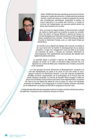 F O R U M R E C H E R C H E C L I N I Q U E
P A R I S • 2 1 M A I 2 0 1 3
4
Didier VERON fait état des importants atouts dont la France
dispose en matière de recherche. La filière santé est porteuse
d’avenir, notamment dans un contexte d’explosion du champ
des compétences scientifiques. Cependant le secteur se
trouve aujourd’hui à la croisée des chemins, un travail en
commun est indispensable. Les pouvoirs publics tentent de
lancer des impulsions en ce sens.
Ainsi, à la suite du rapport Gallois, le Gouvernement a décidé
de mettre la Santé parmi les priorités du pacte de compéti-
tivité. De même, le Premier Ministre a relancé les travaux du
Comité Stratégique de Filière des Industries et Technologies de
Santé, présidé par trois ministres : Arnaud Montebourg, Marisol
Touraine et Geneviève Fioraso, avec un volet export dirigé par
Nicole Bricq.
Ce Comité a pour objectif de préparer des mesures concrètes et
de court terme afin de faciliter le développement de ce secteur
industriel. Il s’agit d’un engagement moral de l’État et de toutes
les industries de santé, y compris les industries vétérinaires et
technologiques. Des représentants des syndicats des salariés sont
également parties prenantes.
La première étape a consisté à relancer les différents travaux des
groupes de travail. Le 5 juillet, la deuxième étape donnera lieu à la
signature du contrat de filière avec l’ensemble des ministres concernés
et les industriels.
L’un des groupes de travail, Recherche et Développement, comporte à la
fois des représentants du public et du privé. En son sein existe un sous-
groupe consacré à la Recherche Clinique. L’une des mesures actuellement
étudiées concerne l’augmentation de la participation de la France dans les
essais cliniques industriels, aux termes de laquelle l’État s’engage à mettre en
place une Convention Unique entre le promoteur et les établissements, en premier
lieu dans le but de réduire les délais de mise en place. En retour, les industriels
proposent de stabiliser, puis d’augmenter le nombre d’essais cliniques industriels
sur le médicament, en passant de 30 à 60 % d’essais au bout de 3 ans.
L’ensemble des éléments ainsi exposés montre qu’il existe une forte volonté des acteurs,
de réaffirmer l’importance de la recherche clinique en France.
 