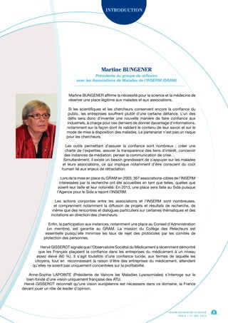 F O R U M R E C H E R C H E C L I N I Q U E
P A R I S • 2 1 M A I 2 0 1 3
5
Martine BUNGENER affirme la nécessité pour la science et la médecine de
réserver une place légitime aux malades et aux associations.
Si les scientifiques et les chercheurs conservent encore la confiance du
public, les entreprises souffrent plutôt d’une certaine défiance. L’un des
défis sera donc d’inventer une nouvelle manière de faire confiance aux
industriels, à charge pour ces derniers de donner davantage d’informations,
notamment sur la façon dont ils valident le contenu de leur savoir et sur le
mode de mise à disposition des malades. Le partenariat n’est pas un risque
pour les chercheurs.
Les outils permettant d’assurer la confiance sont nombreux ; créer une
charte de l’expertise, assurer la transparence des liens d’intérêt, concevoir
des instances de médiation, penser la communication de crise…
Simultanément, il existe un besoin grandissant de s’appuyer sur les malades
et leurs associations, ce qui implique notamment d’être conscient du coût
humain lié aux enjeux de rétractation.
Lors de la mise en place du GRAM en 2003, 367 associations-cibles de l’INSERM
intéressées par la recherche ont été accueillies en tant que telles, quelles que
soient leur taille et leur notoriété. En 2013, une place sera faite au Sida puisque
l’Agence pour le Sida a rejoint l’INSERM.
Les actions conjointes entre les associations et l’INSERM sont nombreuses,
et comprennent notamment la diffusion de projets et résultats de recherche, de
même que des rencontres et dialogues particuliers sur certaines thématiques et des
incitations en direction des chercheurs.
Enfin, la participation aux instances, notamment une place au Conseil d’Administration
(un membre), est garantie au GRAM. La mission du Collège des Relecteurs est
essentielle puisqu’elle minimise les taux de rejet des protocoles par les comités de
protection des personnes.
Hervé GISSEROT signale que l’Observatoire Sociétal du Médicament a récemment démontré
que les Français plaçaient la confiance dans les entreprises du médicament à un niveau
assez élevé (60 %). Il s’agit toutefois d’une confiance lucide, aux termes de laquelle les
citoyens, tout en reconnaissant la raison d’être des entreprises du médicament, attendent
qu’elles ne soient pas uniquement concentrées sur la profitabilité.
Anne-Sophie LAPOINTE (Présidente de Vaincre les Maladies Lysosomiales) s’interroge sur le
bien-fondé d’une vision uniquement française des ATU.
Hervé GISSEROT reconnaît qu’une vision européenne est nécessaire dans ce domaine, la France
devant jouer un rôle de Ieader d’opinion.
INTRODUCTION
Martine BUNGENER
Présidente du groupe de réflexion
avec les Associations de Malades de l’INSERM (GRAM)
 