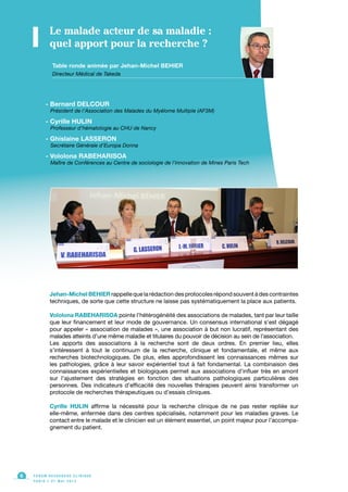 Table ronde animée par Jehan-Michel BEHIER
Directeur Médical de Takeda
Le malade acteur de sa maladie :
quel apport pour la recherche ?
- Bernard DELCOUR
Président de l’Association des Malades du Myélome Multiple (AF3M)
- Cyrille HULIN
Professeur d’hématologie au CHU de Nancy
- Ghislaine LASSERON
Secrétaire Générale d’Europa Donna
- Vololona RABEHARISOA
Maître de Conférences au Centre de sociologie de l’innovation de Mines Paris Tech
Jehan-Michel BEHIER rappelle que la rédaction des protocoles répond souvent à des contraintes
techniques, de sorte que cette structure ne laisse pas systématiquement la place aux patients.
Vololona RABEHARISOA pointe l’hétérogénéité des associations de malades, tant par leur taille
que leur financement et leur mode de gouvernance. Un consensus international s’est dégagé
pour appeler « association de malades », une association à but non lucratif, représentant des
malades atteints d’une même maladie et titulaires du pouvoir de décision au sein de l’association.
Les apports des associations à la recherche sont de deux ordres. En premier lieu, elles
s’intéressent à tout le continuum de la recherche, clinique et fondamentale, et même aux
recherches biotechnologiques. De plus, elles approfondissent les connaissances mêmes sur
les pathologies, grâce à leur savoir expérientiel tout à fait fondamental. La combinaison des
connaissances expérientielles et biologiques permet aux associations d’influer très en amont
sur l’ajustement des stratégies en fonction des situations pathologiques particulières des
personnes. Des indicateurs d’efficacité des nouvelles thérapies peuvent ainsi transformer un
protocole de recherches thérapeutiques ou d’essais cliniques.
Cyrille HULIN affirme la nécessité pour la recherche clinique de ne pas rester repliée sur
elle-même, enfermée dans des centres spécialisés, notamment pour les maladies graves. Le
contact entre le malade et le clinicien est un élément essentiel, un point majeur pour l’accompa-
gnement du patient.
F O R U M R E C H E R C H E C L I N I Q U E
P A R I S • 2 1 M A I 2 0 1 3
6
 