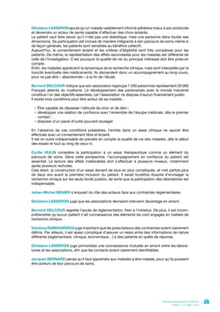 Ghislaine LASSERON ajoute qu’un malade valablement informé adhèrera mieux à son protocole
et deviendra un acteur de santé capable d’effectuer des choix éclairés.
Le patient veut faire savoir qu’il n’est pas une statistique, mais une personne dans toutes ses
dimensions. Sa participation est incluse de manière intégrante à son parcours de soins même si
de façon générale, les patients sont sensibles au bénéfice collectif.
Aujourd’hui, le consentement éclairé et les critères d’éligibilité sont très complexes pour les
patients. De même, la représentation des effets secondaires pour les malades est différente de
celle de l’investigateur. C’est pourquoi la qualité de vie du principal intéressé doit être prise en
compte.
Enfin, les malades apprécient la dynamique de la recherche clinique, mais sont interpellés par la
toxicité éventuelle des médicaments. Ils demandent donc un accompagnement au long cours,
pour ne pas être « abandonnés » à la fin de l’étude.
Bernard DELCOUR indique que son association regroupe 1 200 personnes représentant 20 000
Français atteints du myélome. Le développement des partenariats avec le monde industriel
constitue l’un des objectifs essentiels, car l’association ne dispose d’aucun financement public.
Il existe trois conditions pour être acteur de sa maladie :
• Être capable de dépasser l’attitude de choc et de déni ;
• développer une relation de confiance avec l’ensemble de l’équipe médicale, dès le premier
contact ;
• disposer d’un panel d’outils pouvant soulager.
En l’absence de ces conditions préalables, l’entrée dans un essai clinique ne saurait être
effectuée avec un consentement libre et éclairé.
Il est en outre indispensable de prendre en compte la qualité de vie des malades, dès le début
des essais et tout au long de ceux-ci.
Cyrille HULIN considère la participation à un essai thérapeutique comme un élément du
parcours de soins. Dans cette perspective, l’accompagnement en confiance du patient est
essentiel. La lecture des effets indésirables doit s’effectuer à plusieurs niveaux, notamment
après plusieurs rechutes.
Cela étant, la construction d’un essai devient de plus en plus compliquée, et met parfois plus
de deux ans avant la première inclusion du patient. Il serait toutefois illusoire d’envisager la
recherche clinique sur les seuls fonds publics, de sorte que la participation des laboratoires est
indispensable.
Jehan-Michel BEHIER s’enquiert du rôle des acteurs face aux contraintes réglementaires.
Ghislaine LASSERON juge que les associations devraient intervenir davantage en amont.
Bernard DELCOUR regrette l’excès de réglementation, frein à l’initiative. De plus, il est incom-
préhensible qu’aucun patient n’ait connaissance des éléments de coût engagés en matière de
recherche clinique.
Vololona RABEHARISOA juge important que les prescripteurs des contraintes soient clairement
définis. Par ailleurs, il est assez compliqué d’assurer un relais entre des informations de nature
différente (règlementaire, clinique, économique…) à des patients en quête de réponse.
Ghislaine LASSERON juge primordiale une connaissance mutuelle en amont entre les labora-
toires et les associations, afin que les contacts soient clairement identifiables.
Jacques BERNARD pense qu’il faut apprendre aux malades à être malade, pour qu’ils puissent
être acteurs de leur parcours de soins.
F O R U M R E C H E R C H E C L I N I Q U E
P A R I S • 2 1 M A I 2 0 1 3
7
 
