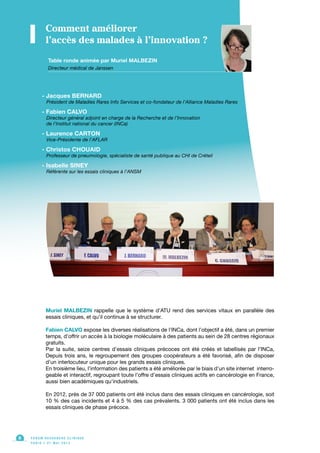Muriel MALBEZIN rappelle que le système d’ATU rend des services vitaux en parallèle des
essais cliniques, et qu’il continue à se structurer.
Fabien CALVO expose les diverses réalisations de l’INCa, dont l’objectif a été, dans un premier
temps, d’offrir un accès à la biologie moléculaire à des patients au sein de 28 centres régionaux
gratuits.
Par la suite, seize centres d’essais cliniques précoces ont été créés et labellisés par l’INCa,
Depuis trois ans, le regroupement des groupes coopérateurs a été favorisé, afin de disposer
d’un interlocuteur unique pour les grands essais cliniques.
En troisième lieu, l’information des patients a été améliorée par le biais d’un site internet interro-
geable et interactif, regroupant toute l’offre d’essais cliniques actifs en cancérologie en France,
aussi bien académiques qu’industriels.
En 2012, près de 37 000 patients ont été inclus dans des essais cliniques en cancérologie, soit
10 % des cas incidents et 4 à 5 % des cas prévalents. 3 000 patients ont été inclus dans les
essais cliniques de phase précoce.
F O R U M R E C H E R C H E C L I N I Q U E
P A R I S • 2 1 M A I 2 0 1 3
8
Table ronde animée par Muriel MALBEZIN
Directeur médical de Janssen
Comment améliorer
l’accès des malades à l’innovation ?
- Jacques BERNARD
Président de Maladies Rares Info Services et co-fondateur de l’Alliance Maladies Rares
- Fabien CALVO
Directeur général adjoint en charge de la Recherche et de l’Innovation
de l’Institut national du cancer (INCa)
- Laurence CARTON
Vice-Présidente de l’AFLAR
- Christos CHOUAID
Professeur de pneumologie, spécialiste de santé publique au CHI de Créteil
- Isabelle SINEY
Référente sur les essais cliniques à l’ANSM
 
