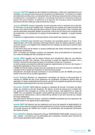 Laurence CARTON rappelle que les maladies rhumatismales, si elles sont majoritairement non
mortelles, n’en sont pas moins sources de handicap et de dépendance. L’innovation en matière
de traitements constitue donc une demande forte, de même que la sécurité et la confiance dans
le médicament. La perspective « patients » consisterait à prendre en compte les critères du
patient tels que la douleur, la tolérance et la sécurité. De nouveaux scores d’évaluation
pourraient ainsi être créés pour aider la recherche clinique.
Jacques BERNARD évoque l’opposition souvent exprimée entre la recherche de la sécurité,
et l’innovation. Or dans les maladies rares, il apparaît que les malades sont prêts à prendre des
risques, sous réserve d’être associés très en amont à l’essai clinique prévu. Ceci n’implique pas
que les partenaires associatifs rédigent le protocole, mais à tout le moins qu’ils contribuent dès
sa construction, à le comprendre, le critiquer et éventuellement « labelliser » le projet d’essais
cliniques.
Finalement, la règlementation ne doit pas aboutir à faire perdre des chances au malade.
Christos CHOUAID juge important que l’innovation soit accessible partout en France. Or la
règlementation très lourde complique cette large diffusion dans les hôpitaux généraux publics
ou privés. De plus, une inégalité s’est installée entre les maladies, de sorte que le premier enjeu
est de la réduire.
Le deuxième enjeu est de réaliser un groupe académique des essais cliniques européens, qui
n’existe pas actuellement.
Enfin, l’innovation de stratégie constitue une nécessité, alors qu’actuellement le financement
d’un essai de stratégie est très compliqué en France.
Isabelle SINEY rappelle que les essais cliniques sont actuellement régis par une directive
européenne de 2001 très critiquée. C’est pourquoi le projet de règlement européen vise à
renforcer l’attractivité des essais cliniques, et à améliorer l’accès aux innovations.
Le texte propose une proportionnalité des exigences règlementaires en fonction des risques. Il
devrait être applicable en France d’ici cinq ans.
L’ANSM est très favorable au projet dans son ensemble et se montre soucieuse au maintien de
l’équilibre entre la qualité de l’évaluation et l’attractivité des essais.
Actuellement, les essais cliniques constituent un axe prioritaire au sein de l’ANSM, ainsi que le
traduit la structure de sa nouvelle organisation.
Franck DUFOUR (Directeur du département scientifique de Vaincre la Mucoviscidose et
membre du GRAM) fait part d’une expérience de coopération européenne positive dans sa
spécialité. Un réseau rassemblant trente centres, permet à une vingtaine de patients de huit pays
de participer systématiquement à la revue de protocole.
Christophe DUGUET (AFM-Téléthon) souligne la nécessité de stimuler l’innovation de façon
ciblée, aux endroits où elle est nécessaire. Par ailleurs, la prise de risques pour le patient doit
non seulement être envisagée au moment de l’essai clinique, mais également au stade de
l’AMM. Pour une opération chirurgicale, c’est le patient qui assume le risque lui-même, alors que
concernant les médicaments, c’est la collectivité qui décide, et est donc soumise aux risques
de crises médiatiques
Une intervenante (recherche clinique, Laboratoire SAGEM) souhaiterait que les inspecteurs de
l’ANSM tendent à une approche plus pragmatique.
Isabelle SINEY fait observer que les inspecteurs sont tenus de respecter la règlementation en
vigueur, surtout dans le contexte actuel de raidissement où tout le monde se protège. Cela étant,
la nouvelle structure de l’ANSM vise à obtenir une simplification des procédures d’évaluation
des essais cliniques.
Pascal BILBAUT (Directeur Recherche Clinique, BOERHINGER INGELHEIM), évoquant le cas
des « petites » innovations pour les pathologies peu invalidantes, souhaite savoir comment la
communauté associative peut y participer.
F O R U M R E C H E R C H E C L I N I Q U E
P A R I S • 2 1 M A I 2 0 1 3
9
 