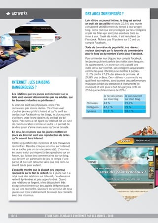 aCtiVitÉs                                                   des adOs sureXpOsÉs ?
                                                             Loin d’être un journal intime, le blog est surtout
                                                             un outil de sociabilité et seuls 22,5% des jeunes
                                                             consacrent véritablement du temps à leur propre
                                                             blog. Cette pratique est privilégiée par les collégiens
                                                             et par les ﬁlles qui sont plus assidues dans sa
                                                             mise à jour. Passé de mode, il est remplacé par
                                                             Facebook. Notons que 9 lycéens sur 10 ont un
                                                             compte Facebook.
                                                             Sorte de baromètre de popularité, ces réseaux
                                                             sociaux sont régis par la tyrannie du commentaire
                                                             pour le blog ou du nombre d’amis pour Facebook.
                                                             Pour alimenter leur blog ou leur compte Facebook,
                                                             les jeunes publient parfois des vidéos dans lesquels
                                                             ils apparaissent. Un jeune sur cinq a posté une
                                                             vidéo de lui sur Internet. Les collégiens apparaissent
                                                             comme les plus réticents à se montrer à l’écran :
                                                             11,2% contre 27,1% des élèves de primaire, et
                                                             24,8% des lycéens. Ces « délires », comme ils les
                                                             qualiﬁent eux-mêmes, sont souvent des performances
 internet : les liaisOns                                     musicales (chant ou prestation d’instruments de
 dangereuses ?                                               musique) et sont plus le fait des garçons (près de
                                                             25%) que les ﬁlles (moins de 20%).
 Les relations que les jeunes entretiennent sur la
 toile sont souvent déconsidérées par les adultes, qui                       Je ne vais jamais Je vais souvent
 les trouvent virtuelles ou périlleuses !                                    sur mon blog.     sur mon blog.
                                                              Primaires      43 %               19,1%
 Si elles ne sont pas physiques, elles n’en
 demeurent pas moins réelles. C’est bien avec                 Collégiens     47,7 %             29 %
 d’autres jeunes qu’ils tchatent et qu’ils sont en            Lycéens        55,2 %             18,7 %
 contact sur Facebook ou les blogs, le plus souvent
 d’ailleurs, avec leurs copains du collège ou du
 lycée. Précisons à cet égard qu’Internet est un outil
 de communication comme un autre : il permet de
 se dire qu’on s’aime mais aussi qu’on se déteste.
 En cela, les relations que les jeunes mettent en
 place via Internet sont une reproduction de celles
 qu’ils nouent hors Internet.
 Reste la question des inconnus et des mauvaises
 rencontres. Derrière chaque inconnu sur Internet
 ne se cache pas un ou une pervers(e). L’inconnu
 est aussi celui qui répond à des questions sur un
 forum, qui laisse des commentaires sur un blog,
 qui devient un partenaire de jeu le temps d’une
 partie et qui s’en retourne sans que des liens se
 soient créés pour autant.
 L’enquête montre que la plupart des inconnus
 rencontrés sur le Net le restent. Si 1 jeune sur 3 a
 déjà noué des relations sur Internet, ces dernières
 restent éphémères et peu approfondies. Quand
 des relations se forgent, elles débouchent très
 exceptionnellement sur des appels téléphoniques
 ou sur une rencontre. Quoiqu’il en soit plus de deux
 jeunes sur trois s’abstiennent de nouer des contacts
 avec des inconnus.




12/16                         Étude sur les usages d’internet par les jeunes - 2010
 