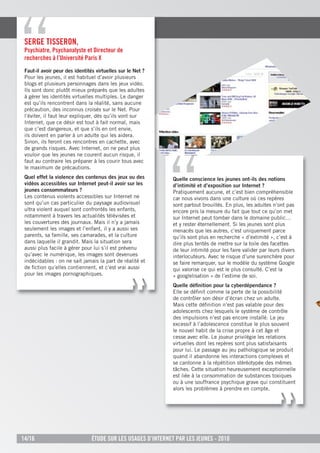 serge tisserOn,
 psychiatre, psychanalyste et directeur de
 recherches à l’université paris X
 Faut-il avoir peur des identités virtuelles sur le Net ?
 Pour les jeunes, il est habituel d’avoir plusieurs
 blogs et plusieurs personnages dans les jeux vidéo.
 Ils sont donc plutôt mieux préparés que les adultes
 à gérer les identités virtuelles multiples. Le danger
 est qu’ils rencontrent dans la réalité, sans aucune
 précaution, des inconnus croisés sur le Net. Pour
 l’éviter, il faut leur expliquer, dès qu’ils vont sur
 Internet, que ce désir est tout à fait normal, mais
 que c’est dangereux, et que s’ils en ont envie,
 ils doivent en parler à un adulte qui les aidera.
 Sinon, ils feront ces rencontres en cachette, avec
 de grands risques. Avec Internet, on ne peut plus
 vouloir que les jeunes ne courent aucun risque, il
 faut au contraire les préparer à les courir tous avec
 le maximum de précautions.
 Quel effet la violence des contenus des jeux ou des           Quelle conscience les jeunes ont-ils des notions
 vidéos accessibles sur Internet peut-il avoir sur les         d’intimité et d’exposition sur Internet ?
 jeunes consommateurs ?                                        Pratiquement aucune, et c’est bien compréhensible
 Les contenus violents accessibles sur Internet ne             car nous vivons dans une culture où ces repères
 sont qu’un cas particulier du paysage audiovisuel             sont partout brouillés. En plus, les adultes n’ont pas
 ultra violent auquel sont confrontés les enfants,             encore pris la mesure du fait que tout ce qu’on met
 notamment à travers les actualités télévisées et              sur Internet peut tomber dans le domaine public…
 les couvertures des journaux. Mais il n’y a jamais            et y rester éternellement. Si les jeunes sont plus
 seulement les images et l’enfant, il y a aussi ses            menacés que les autres, c’est uniquement parce
 parents, sa famille, ses camarades, et la culture             qu’ils sont plus en recherche « d’extimité », c’est à
 dans laquelle il grandit. Mais la situation sera              dire plus tentés de mettre sur la toile des facettes
 aussi plus facile à gérer pour lui s’il est prévenu           de leur intimité pour les faire valider par leurs divers
 qu’avec le numérique, les images sont devenues                interlocuteurs. Avec le risque d’une surenchère pour
 indécidables : on ne sait jamais la part de réalité et        se faire remarquer, sur le modèle du système Google
 de ﬁction qu’elles contiennent, et c’est vrai aussi           qui valorise ce qui est le plus consulté. C’est la
 pour les images pornographiques.                              « googlelisation » de l’estime de soi.
                                                               Quelle déﬁnition pour la cyberdépendance ?
                                                               Elle se déﬁnit comme la perte de la possibilité
                                                               de contrôler son désir d’écran chez un adulte.
                                                               Mais cette déﬁnition n’est pas valable pour des
                                                               adolescents chez lesquels le système de contrôle
                                                               des impulsions n’est pas encore installé. Le jeu
                                                               excessif à l’adolescence constitue le plus souvent
                                                               le nouvel habit de la crise propre à cet âge et
                                                               cesse avec elle. Le joueur privilégie les relations
                                                               virtuelles dont les repères sont plus satisfaisants
                                                               pour lui. Le passage au jeu pathologique se produit
                                                               quand il abandonne les interactions complexes et
                                                               se cantonne à la répétition stéréotypée des mêmes
                                                               tâches. Cette situation heureusement exceptionnelle
                                                               est liée à la consommation de substances toxiques
                                                               ou à une souffrance psychique grave qui constituent
                                                               alors les problèmes à prendre en compte.




14/16                           Étude sur les usages d’internet par les jeunes - 2010
 