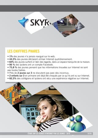 les CHiFFres pHares
• 1% des jeunes n’a jamais navigué sur le web.
• 44,5% des jeunes déclarent utiliser Internet quotidiennement.
• 60% des jeunes surfent à l’abri des regards, dans un espace tranquille de la maison.
• 86 % des lycéens ont un compte Facebook.
• 75,8 % des jeunes pensent que les informations trouvées sur Internet ne sont
pas toutes ﬁables.
• Près de 2 jeunes sur 3 ne discutent pas avec des inconnus.
• 2 enfants sur 3 en primaire ont déjà été choqués par ce qu’ils ont vu sur Internet.
• 82,5% des collégiens et lycéens ont vécu une expérience négative sur Internet.




                     Étude sur les usages d’internet par les jeunes - 2010         15/16
 