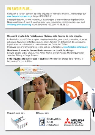 en saVOir plus...
Retrouver le rapport complet de cette enquête sur notre site Internet. À télécharger sur
www.frequence-ecoles.org rubrique RECHERCHE.
Cette synthèse peut, si vous le désirez, s’accompagner d’une conférence de présentation.
Nous nous tenons à votre disposition pour toute information complémentaire par mail
info@frequence-ecoles.org ou par téléphone +33 (0)4 72 98 38 32.




Un appel à projets de la Fondation pour l’Enfance est à l’origine de cette enquête.
La Fondation pour l’Enfance a pour mission de susciter, promouvoir, conseiller, aider les
actions en faveur des enfants en danger et des familles en difﬁculté et de contribuer à
l’application de la Convention Internationale des Droits de l’Enfant.
Retrouvez plus d’informations sur le site web de la fondation : www.fondation-enfance.org
Nous tenons à remercier l’ensemble des membres du comité de pilotage :
Evelyne Bevort, Didier Chanal, Yves-Armel Martin, Olivier Peraldi, Myriam Quemener,
Jean-Luc Thierry et Serge Tisseron.
Cette enquête a été réalisée avec le soutien du Ministère en charge de la Famille, le
laboratoire Elico et le Clémi.




Un projet mené par :            Et ﬁnancé par :
 