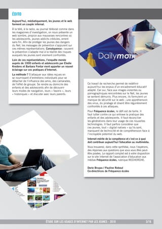ÉditO
Aujourd’hui, médiatiquement, les jeunes et le web
forment un couple infernal.
À la télé, à la radio, au journal télévisé comme dans
les magazines d’investigation, on nous présente un
web sombre, propice aux mauvaises rencontres où
les adolescents, jeunes addicts crédules, errent
sans ﬁn. Aﬁn de protéger les jeunes des dangers
du Net, les messages de prévention s’appuient sur
ces mêmes représentations. Conséquence : souvent
la prévention s’adapte mal à la réalité des risques
auxquels les jeunes sont vraiment confrontés.
Loin de ces représentations, l’enquête menée
auprès de 1000 enfants et adolescents par Elodie
Kredens et Barbara Fontar vient apporter un nouvel
éclairage sur ces pratiques d’Internet.
La méthode ? S’attaquer aux idées reçues en
se nourrissant d’entretiens individuels pour se
détacher de l’inﬂuence des amis, des camarades,
de l’effet de groupe. Se rendre au domicile des             Ce travail de recherche permet de redéﬁnir
enfants et des adolescents aﬁn de découvrir                 aujourd’hui les enjeux d’un encadrement éducatif
leurs modes de navigation, leurs « favoris », leurs         adapté. Car oui, face aux images violentes ou
« historiques » et discuter avec leurs parents.             pornographiques rencontrées sur le Net, les jeunes
                                                            se sentent démunis. Plus encore, ils formulent un
                                                            manque de sécurité sur le web ; une appréhension
                                                            des virus, du piratage et disent être régulièrement
                                                            confrontés à ces attaques.
                                                            Pour Fréquence écoles, le déﬁ est de taille. Il
                                                            faut lutter contre ce qui entrave la pratique des
                                                            enfants et des adolescents. Il faut réconcilier
                                                            les générations dans leur usage de ces nouvelles
                                                            technologies. Il faut parfois considérer que
                                                            ces jeunes, tout « digital natives » qu’ils sont,
                                                            manquent de technicité et de compréhension face à
                                                            l’incroyable potentiel du web.
                                                            Internet mérite de la compétence et c’est ce à quoi
                                                            doit contribuer aujourd’hui l’éducation au multimédia.
                                                            Vous trouverez, dans cette synthèse, nous l’espérons,
                                                            des réponses aux questions que vous vous êtes peut-
                                                            être posées. Le rapport complet est à votre disposition
                                                            sur le site Internet de l’association d’éducation aux
                                                            médias Fréquence écoles, rubrique RECHERCHE.

                                                            Dorie Bruyas / Pauline Reboul
                                                            Co-directrices de Fréquence écoles




                             Étude sur les usages d’internet par les jeunes - 2010                             3/16
 