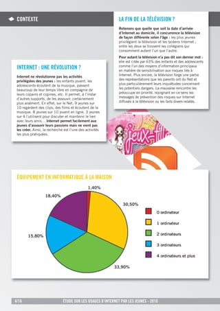 COnteXte                                                     la Fin de la tÉlÉVisiOn ?
                                                              Retenons que quelle que soit la date d’arrivée
                                                              d’Internet au domicile, il concurrence la télévision
                                                              de façon différente selon l’âge : les plus jeunes
                                                              privilégient la télévision et les lycéens Internet ;
                                                              entre les deux se trouvent les collégiens qui
                                                              consomment autant l’un que l’autre.
                                                              Pour autant la télévision n’a pas dit son dernier mot :
                                                              elle est citée par 63% des enfants et des adolescents
 internet : une rÉVOlutiOn ?                                  comme l’un des moyens d’information principaux
                                                              en matière de sensibilisation aux risques liés à
 Internet ne révolutionne pas les activités                   Internet. Plus encore, la télévision forge une partie
 privilégiées des jeunes : les enfants jouent, les            des représentations que les parents ont du Net et
 adolescents écoutent de la musique, passent                  plus particulièrement leurs inquiétudes concernant
 beaucoup de leur temps libre en compagnie de                 les potentiels dangers. La mauvaise rencontre les
 leurs copains et copines, etc. Il permet, à l’instar         préoccupe en priorité, rejoignant en ce sens les
 d’autres supports, de les assouvir, certainement             messages de prévention des risques sur Internet
 plus aisément. En effet, sur le Net, 9 jeunes sur            diffusés à la télévision ou les faits divers relatés.
 10 regardent des clips, des ﬁlms et écoutent de la
 musique. 8 jeunes sur 10 jouent en ligne. 3 jeunes
 sur 4 l’utilisent pour discuter et maintenir le lien
 avec leurs amis… Internet permet facilement aux
 jeunes d’assouvir leurs passions mais ne vient pas
 les créer. Ainsi, la recherche est l’une des activités
 les plus pratiquées.




 ÉQuipeMent en inFOrMatiQue À la MaisOn




4/16                           Étude sur les usages d’internet par les jeunes - 2010
 
