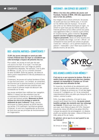 COnteXte                                                     internet : un espaCe de liBertÉ ?
                                                              Même si les trois sites préférés des jeunes sont
                                                              Facebook, Youtube et MSN, 340 sites apparaissent
                                                              dans la liste des préférés.
                                                              Aux marges d’une culture commune, les jeunes
                                                              ne jouent pas tous aux mêmes jeux, ni ne vont
                                                              sur les mêmes sites de musique ; ils ne vont
                                                              pas surfer sur les mêmes boutiques en ligne ; ils
                                                              aiment le sport mais pas les mêmes sports, etc.
                                                              Internet permet à la fois d’être comme les autres
                                                              mais également d’être un individu à part entière.
                                                              En d’autres termes, grâce à Internet, les jeunes
                                                              peuvent concilier l’exigence du groupe et leur
                                                              exigence personnelle. Assia (15 ans) raconte ainsi
                                                              qu’elle possède deux blogs. L’un est « ofﬁciel » et
                                                              correspond en tous points aux canons du groupe,
                                                              l’autre est « ofﬁcieux » et lui permet d’assouvir sa
                                                              passion « inavouable » pour l’Asie sous couvert d’un
                                                              pseudo inconnu de ses amis.

 des «digital natiVes» COMpÉtents ?
 72,8% des jeunes interrogés ne savent pas dater
 l’arrivée d’Internet dans leur foyer ou considèrent que
 cette technologie a toujours été présente chez eux.
 Pour autant, les jeunes ne sont pas nés avec
 une souris à la main. À ce sujet, il ne faut pas
 systématiquement avoir une image de parents
 complètement dépassés. Par exemple, c’est le père
 de Mélissa, 13 ans, qui lui a montré comment
 se servir de MSN. Outre les parents, les frères et
 sœurs jouent massivement le rôle de professeurs ou
                                                              des jeunes liVrÉs À euX-MÊMes ?
 conseillers.                                                 C’est vrai en ce qui concerne les lycéens. Près de la
 Finalement, les jeunes ont surtout tendance à faire          moitié d’entre eux surfent seuls dans leur chambre,
 ce que font leurs amis : ils s’imitent, se conseillent,      aspirant à la tranquillité et 3 lycéens sur 10 sont
 fonctionnent par le bouche-à-oreille ou encore avec          encadrés dans leur utilisation du Net.
 les rumeurs. La sphère amicale constitue sans                En revanche, les enfants et les adolescents sont,
 aucun doute le premier moyen de découvrir des                jusqu’au lycée, bien encadrés dans leur pratique
 nouveautés sur le web.                                       du web : 9 élèves du primaire sur 10 ont des règles
 Les jeunes semblent bien maîtriser leur navigation.          à suivre et 7 collégiens sur 10. Ils se connectent
 Même s’il ressort lors des entretiens que les                majoritairement dans une pièce peu tranquille de la
 connaissances d’Internet sur le plan technique               maison, comme le salon.
 ne sont pas toujours solides. Beaucoup se disent             Enﬁn, tous âges confondus, s’ils sont le plus
 victimes de virus et de piratage or savent-ils               souvent seuls devant leur écran, les jeunes aiment
 réellement de quoi il retourne ? Bugs, pannes                toutefois partager des moments avec leur entourage
 techniques ou spams peuvent se cacher derrière               sur Internet. D’abord avec leurs amis (81,1%),
 ces termes. S’ils maîtrisent l’architecture globale          puis avec leurs frères et sœurs (67,2%). Viennent
 d’Internet, ils sont loin d’appréhender sa structure         ensuite les mères (45,8%) et les pères (34,4%).
 de fond ainsi que ses principes de fonctionnement            Lorsque les parents les accompagnent, on observe
 et d’organisation.                                           plutôt une symétrie des sexes : mères et ﬁlles d’un
                                                              côté, pères et ﬁls de l’autre.
                                                              En général, est-ce que tu es seul quand tu vas
                                                              sur Internet ?




6/16                           Étude sur les usages d’internet par les jeunes - 2010
 