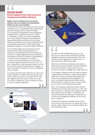 eVelYne BeVOrt
directrice déléguée du Clémi, Centre de liaison de
l’enseignement et des Médias d’information.
Quelles sont les évolutions que vous pouvez
observer entre ces résultats et les précédentes
études que vous avez conduites ?
La récente étude menée par Fréquence écoles livre des
informations sur le comportement des jeunes Français
(enfants et adolescents) sur Internet en 2009.
On les rapprochera des résultats de deux précédentes
enquêtes comme « Internet et les jeunes » (2000)
et « Mediappro » (2006). Les champs d’exploration
sont un peu différents. Fréquence écoles explore les
comportements dès 8 ans alors que les deux autres
études ne commençaient qu’à 12 ans. Fréquence écoles
a interrogé les jeunes vivant en Rhône-Alpes quand
Mediappro travaillait sur neuf pays européens différents.
On est d’abord frappé par le contraste entre les
évolutions très rapides des équipements à la
maison qui s’accompagnent de plus de temps de                À travers les sites préférés des jeunes, on voit
connexion, d’usages logiquement plus diversiﬁés et           bien que la communication entre pairs continue
la persistance massive de certaines représentations :        largement à dominer en épousant des offres plus
« Internet comme ouverture sur le monde »,                   récentes comme Facebook ou Youtube avec un
« Internet comme bibliothèque ou encyclopédie ».             ﬂéchissement de MSN et des blogs.
Ces termes ﬁguraient déjà mot pour mot, il y a 10
ans. L’imaginaire n’a pas beaucoup bougé si ce n’est         Même leurs activités de producteurs de contenus
la dimension de grand supermarché qui a gagné un             vidéos devenues plus présentes semblent dominées
terrain important. E-commerce et jeux ont progressé          par la communication, le plus souvent pour se
chez ces jeunes                                              montrer à ses pairs ou partager des images avec eux.
La coupure très forte entre Internet à la maison et à        Un éclairage intéressant vient des relations parents
l’école, ﬂagrante en 2006, est conﬁrmée avec des             - enfants autour d’Internet. Il avait été constaté en
nuances dans le primaire. On perçoit bien le fossé           2006 qu’en France, la relation était plutôt bonne
des usages et peut-être aussi un désir de ne pas             et que les deux générations échangeaient à ce
voir l’école s’emparer de ce qui est devenu de plus          sujet. La nouvelle étude semble montrer qu’elle
en plus un support relationnel.                              se renforcerait, en particulier pour les plus jeunes,
                                                             avec un vrai rôle de formateur des parents.
                                                             Enﬁn, les mauvaises expériences liées à Internet
                                                             semblent plus nombreuses aujourd’hui. Il faut sans
                                                             doute l’imputer à l’expansion des usages et surtout
                                                             des usagers (et de tous âges !). Cependant, les
                                                             auteurs conﬁrment les remarques nombreuses sur
                                                             le sentiment d’éxagération ressenti par les jeunes
                                                             dans ce domaine.
                                                             Internet s’est imposé au quotidien et les jeunes
                                                             ont de plus en plus de mal à s’en passer pour leurs
                                                             propres usages. Reste à leur en proposer désormais
                                                             une maîtrise plus ﬁne.




                              Étude sur les usages d’internet par les jeunes - 2010                             7/16
 