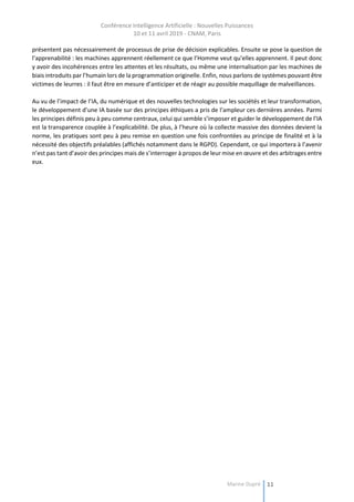 Conférence Intelligence Artificielle : Nouvelles Puissances
10 et 11 avril 2019 - CNAM, Paris
Marine Dupré 11
présentent pas nécessairement de processus de prise de décision explicables. Ensuite se pose la question de
l’apprenabilité : les machines apprennent réellement ce que l’Homme veut qu’elles apprennent. Il peut donc
y avoir des incohérences entre les attentes et les résultats, ou même une internalisation par les machines de
biais introduits par l’humain lors de la programmation originelle. Enfin, nous parlons de systèmes pouvant être
victimes de leurres : il faut être en mesure d’anticiper et de réagir au possible maquillage de malveillances.
Au vu de l’impact de l’IA, du numérique et des nouvelles technologies sur les sociétés et leur transformation,
le développement d’une IA basée sur des principes éthiques a pris de l’ampleur ces dernières années. Parmi
les principes définis peu à peu comme centraux, celui qui semble s’imposer et guider le développement de l’IA
est la transparence couplée à l’explicabilité. De plus, à l’heure où la collecte massive des données devient la
norme, les pratiques sont peu à peu remise en question une fois confrontées au principe de finalité et à la
nécessité des objectifs préalables (affichés notamment dans le RGPD). Cependant, ce qui importera à l’avenir
n’est pas tant d’avoir des principes mais de s’interroger à propos de leur mise en œuvre et des arbitrages entre
eux.
 