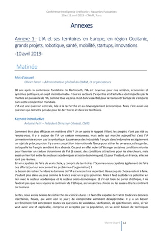 Conférence Intelligence Artificielle : Nouvelles Puissances
10 et 11 avril 2019 - CNAM, Paris
Marine Dupré 12
Annexes
Annexe 1: L’IA et ses territoires en Europe, en région Occitanie,
grandsprojets,robotique,santé,mobilité,startups,innovations
-10avril2019-
Matinée
Mot d’accueil
Olivier Faron – Administrateur général du CNAM, et organisateurs
60 ans après la conférence fondatrice de Dartmouth, l’IA est devenue pour nos sociétés, économies et
systèmes politiques, un sujet incontournable. Tous les secteurs d’expertise et d’activités sont impactés par la
montée en puissance de l’IA, comme tous les pays. Il est donc essentiel pour la France et l’Europe de s’emparer
dans cette compétition mondiale.
L’IA est une question centrale, liée à la recherche et au développement économique. Mais c’est aussi une
question qui doit être pensée pour les territoires et dans les territoires.
Keynote introductive
Antoine Petit – Président Directeur Général, CNRS
Comment être plus efficaces en matières d’IA ? Un an après le rapport Villani, les progrès n’ont pas été au
rendez-vous. Il y a autour de l’IA un certain renouveau, mais celle qui marche aujourd’hui c’est l’IA
connexionniste et non pas la symbolique. La présence des industriels français dans le domaine est également
un sujet de préoccupation. Il y a une compétition internationale féroce pour attirer les cerveaux, et les garder,
de laquelle les français semblent être absents. On peut en effet noter à l’étranger certaines conditions réunies
pour favoriser un certain dynamisme de l’IA (à savoir, des conditions attractives pour les chercheurs, mais
aussi un lien fort entre les secteurs académiques et socio-économiques). Et pour l’instant, en France, elles ne
sont pas réunies.
Est-on capables de faire de vrais choix, y compris de territoires ? Sommes-nous capables également de faire
des efforts (surtout concernant les problèmes d’organisation) ?
Le besoin de rechercher dans le domaine de l’IA est encore très important. Beaucoup de choses restent à faire,
d’autant plus dans un pays comme la France avec un si gros potentiel. Mais il faut exploiter ce potentiel en
lien avec le secteur académique et le secteur socio-économique. Et s’il est bien de parler d’éthique, il ne
faudrait pas que nous soyons le continent de l’éthique, en laissant les chinois ou les russes être le continent
du business.
Certes, nous avons besoin de recherche en sciences dures : il faut être capable de traiter toutes les données
incertaines, floues, qui vont voir le jour ; de comprendre comment désapprendre. Il y a un besoin
extrêmement fort concernant toutes les questions de validation, vérification, de spécification. Ainsi, si l’on
veut avoir une IA explicable, comprise et acceptée par la population, on va avoir besoin de techniques
 
