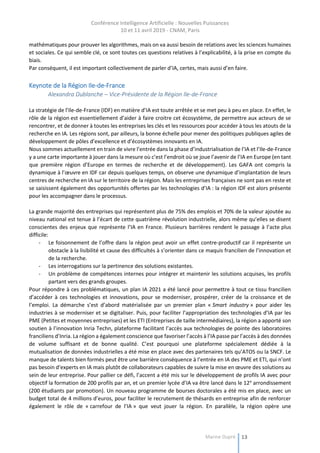 Conférence Intelligence Artificielle : Nouvelles Puissances
10 et 11 avril 2019 - CNAM, Paris
Marine Dupré 13
mathématiques pour prouver les algorithmes, mais on va aussi besoin de relations avec les sciences humaines
et sociales. Ce qui semble clé, ce sont toutes ces questions relatives à l’explicabilité, à la prise en compte du
biais.
Par conséquent, il est important collectivement de parler d’IA, certes, mais aussi d’en faire.
Keynote de la Région Ile-de-France
Alexandra Dublanche – Vice-Présidente de la Région Ile-de-France
La stratégie de l’Ile-de-France (IDF) en matière d’IA est toute arrêtée et se met peu à peu en place. En effet, le
rôle de la région est essentiellement d’aider à faire croitre cet écosystème, de permettre aux acteurs de se
rencontrer, et de donner à toutes les entreprises les clés et les ressources pour accéder à tous les atouts de la
recherche en IA. Les régions sont, par ailleurs, la bonne échelle pour mener des politiques publiques agiles de
développement de pôles d’excellence et d’écosystèmes innovants en IA.
Nous sommes actuellement en train de vivre l’entrée dans la phase d’industrialisation de l’IA et l’Ile-de-France
y a une carte importante à jouer dans la mesure où c’est l’endroit où se joue l’avenir de l’IA en Europe (en tant
que première région d’Europe en termes de recherche et de développement). Les GAFA ont compris la
dynamique à l’œuvre en IDF car depuis quelques temps, on observe une dynamique d’implantation de leurs
centres de recherche en IA sur le territoire de la région. Mais les entreprises françaises ne sont pas en reste et
se saisissent également des opportunités offertes par les technologies d’IA : la région IDF est alors présente
pour les accompagner dans le processus.
La grande majorité des entreprises qui représentent plus de 75% des emplois et 70% de la valeur ajoutée au
niveau national est tenue à l’écart de cette quatrième révolution industrielle, alors même qu’elles se disent
conscientes des enjeux que représente l’IA en France. Plusieurs barrières rendent le passage à l’acte plus
difficile:
- Le foisonnement de l’offre dans la région peut avoir un effet contre-productif car il représente un
obstacle à la lisibilité et cause des difficultés à s’orienter dans ce maquis francilien de l’innovation et
de la recherche.
- Les interrogations sur la pertinence des solutions existantes.
- Un problème de compétences internes pour intégrer et maintenir les solutions acquises, les profils
partant vers des grands groupes.
Pour répondre à ces problématiques, un plan IA 2021 a été lancé pour permettre à tout ce tissu francilien
d’accéder à ces technologies et innovations, pour se moderniser, prospérer, créer de la croissance et de
l’emploi. La démarche s’est d’abord matérialisée par un premier plan « Smart industry » pour aider les
industries à se moderniser et se digitaliser. Puis, pour faciliter l’appropriation des technologies d’IA par les
PME (Petites et moyennes entreprises) et les ETI (Entreprises de taille intermédiaires), la région a apporté son
soutien à l’innovation Inria Techn, plateforme facilitant l’accès aux technologies de pointe des laboratoires
franciliens d’Inria. La région a également conscience que favoriser l’accès à l’IA passe par l’accès à des données
de volume suffisant et de bonne qualité. C’est pourquoi une plateforme spécialement dédiée à la
mutualisation de données industrielles a été mise en place avec des partenaires tels qu’ATOS ou la SNCF. Le
manque de talents bien formés peut être une barrière conséquence à l’entrée en IA des PME et ETI, qui n’ont
pas besoin d‘experts en IA mais plutôt de collaborateurs capables de suivre la mise en œuvre des solutions au
sein de leur entreprise. Pour pallier ce défi, l’accent a été mis sur le développement de profils IA avec pour
objectif la formation de 200 profils par an, et un premier lycée d’IA va être lancé dans le 12e
arrondissement
(200 étudiants par promotion). Un nouveau programme de bourses doctorales a été mis en place, avec un
budget total de 4 millions d’euros, pour faciliter le recrutement de thésards en entreprise afin de renforcer
également le rôle de « carrefour de l’IA » que veut jouer la région. En parallèle, la région opère une
 