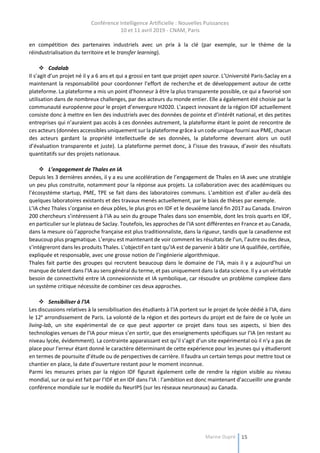 Conférence Intelligence Artificielle : Nouvelles Puissances
10 et 11 avril 2019 - CNAM, Paris
Marine Dupré 15
en compétition des partenaires industriels avec un prix à la clé (par exemple, sur le thème de la
réindustrialisation du territoire et le transfer learning).
 Codalab
Il s’agit d’un projet né il y a 6 ans et qui a grossi en tant que projet open source. L’Université Paris-Saclay en a
maintenant la responsabilité pour coordonner l’effort de recherche et de développement autour de cette
plateforme. La plateforme a mis un point d’honneur à être la plus transparente possible, ce qui a favorisé son
utilisation dans de nombreux challenges, par des acteurs du monde entier. Elle a également été choisie par la
communauté européenne pour le projet d’envergure H2020. L’aspect innovant de la région IDF actuellement
consiste donc à mettre en lien des industriels avec des données de pointe et d’intérêt national, et des petites
entreprises qui n’auraient pas accès à ces données autrement, la plateforme étant le point de rencontre de
ces acteurs (données accessibles uniquement sur la plateforme grâce à un code unique fourni aux PME, chacun
des acteurs gardant la propriété intellectuelle de ses données, la plateforme devenant alors un outil
d’évaluation transparente et juste). La plateforme permet donc, à l’issue des travaux, d’avoir des résultats
quantitatifs sur des projets nationaux.
 L’engagement de Thales en IA
Depuis les 3 dernières années, il y a eu une accélération de l’engagement de Thales en IA avec une stratégie
un peu plus construite, notamment pour la réponse aux projets. La collaboration avec des académiques ou
l’écosystème startup, PME, TPE se fait dans des laboratoires communs. L’ambition est d’aller au-delà des
quelques laboratoires existants et des travaux menés actuellement, par le biais de thèses par exemple.
L’IA chez Thales s’organise en deux pôles, le plus gros en IDF et le deuxième lancé fin 2017 au Canada. Environ
200 chercheurs s’intéressent à l’IA au sein du groupe Thales dans son ensemble, dont les trois quarts en IDF,
en particulier sur le plateau de Saclay. Toutefois, les approches de l’IA sont différentes en France et au Canada,
dans la mesure où l’approche française est plus traditionnaliste, dans la rigueur, tandis que la canadienne est
beaucoup plus pragmatique. L’enjeu est maintenant de voir comment les résultats de l’un, l’autre ou des deux,
s’intégreront dans les produits Thales. L’objectif en tant qu’IA est de parvenir à bâtir une IA qualifiée, certifiée,
expliquée et responsable, avec une grosse notion de l’ingénierie algorithmique.
Thales fait partie des groupes qui recrutent beaucoup dans le domaine de l’IA, mais il y a aujourd’hui un
manque de talent dans l’IA au sens général du terme, et pas uniquement dans la data science. Il y a un véritable
besoin de connectivité entre IA connexionniste et IA symbolique, car résoudre un problème complexe dans
un système critique nécessite de combiner ces deux approches.
 Sensibiliser à l’IA
Les discussions relatives à la sensibilisation des étudiants à l’IA portent sur le projet de lycée dédié à l’IA, dans
le 12e
arrondissement de Paris. La volonté de la région et des porteurs du projet est de faire de ce lycée un
living-lab, un site expérimental de ce que peut apporter ce projet dans tous ses aspects, si bien des
technologies venues de l’IA pour mieux s’en sortir, que des enseignements spécifiques sur l’IA (en restant au
niveau lycée, évidemment). La contrainte apparaissant est qu’il s’agit d’un site expérimental où il n’y a pas de
place pour l’erreur étant donné le caractère déterminant de cette expérience pour les jeunes qui y étudieront
en termes de poursuite d’étude ou de perspectives de carrière. Il faudra un certain temps pour mettre tout ce
chantier en place, la date d’ouverture restant pour le moment inconnue.
Parmi les mesures prises par la région IDF figurait également celle de rendre la région visible au niveau
mondial, sur ce qui est fait par l’IDF et en IDF dans l’IA : l’ambition est donc maintenant d’accueillir une grande
conférence mondiale sur le modèle du NeurIPS (sur les réseaux neuronaux) au Canada.
 