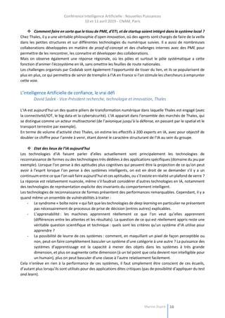 Conférence Intelligence Artificielle : Nouvelles Puissances
10 et 11 avril 2019 - CNAM, Paris
Marine Dupré 16
 Comment faire en sorte que le tissu de PME, d’ETI, et de startup soient intégré dans le système local ?
Chez Thales, il y a une véritable philosophie d’open innovation, où des agents sont chargés de faire de la veille
dans les petites structures et sur différentes technologies du numérique suivies. Il a aussi de nombreuses
collaborations développées en matière de proof-of-concept et des challenges internes avec des PME pour
permettre de les rencontrer, les connaitre et développer des collaborations.
Mais on observe également une réponse régionale, où les pôles et surtout le pôle systématique a cette
fonction d’animer l’écosystème en IA, sans omettre les feuilles de route nationales.
Les challenges organisés par Codalab sont également l’opportunité de tisser du lien, et ils se popularisent de
plus en plus, ce qui permettra de servir de tremplin à l’IA en France si l’on stimule les chercheurs à emprunter
cette voie.
L’intelligence Artificielle de confiance, le vrai défi
David Sadek - Vice-Président recherche, technologie et innovation, Thales
L’IA est aujourd’hui un des quatre piliers de transformation numérique dans laquelle Thales est engagé (avec
la connectivité/IOT, le big data et la cybersécurité). L’IA apparait dans l’ensemble des marchés de Thales, qui
se distingue comme un acteur multisectoriel (de l’avionique jusqu’à la défense, en passant par le spatial et le
transport terrestre par exemple).
En terme de volume d’activité chez Thales, on estime les effectifs à 200 experts en IA, avec pour objectif de
doubler ce chiffre pour l’année à venir, étant donné le caractère structurant de l’IA au sein du groupe.
 Etat des lieux de l’IA aujourd’hui
Les technologies d’IA faisant parler d’elles actuellement sont principalement les technologies de
reconnaissance de formes ou des technologies très dédiées à des applications spécifiques (domaine du jeu par
exemple). Lorsque l’on pense à des aptitudes plus cognitives qui peuvent être la projection de ce qu’on peut
avoir à l’esprit lorsque l’on pense à des systèmes intelligents, on est en droit de se demander s’il y a un
continuum entre ce que l’on sait faire aujourd’hui et ces aptitudes, ou s’il existe en réalité un plafond de verre ?
La réponse est relativement nuancée, même s’il faudrait considérer d’autres technologies en IA, notamment
des technologies de représentation explicite des invariants du comportement intelligent.
Les technologies de reconnaissance de formes présentent des performances remarquables. Cependant, il y a
quand même un ensemble de vulnérabilités à traiter :
- Le syndrome « boîte noire » qui fait que les technologies de deep learning en particulier ne présentent
pas nécessairement de processus de prise de décision (entres autres) explicables.
- L’apprenabilité : les machines apprennent réellement ce que l’on veut qu’elles apprennent
(différences entre les attentes et les résultats). La question de ce qui est réellement appris reste une
véritable question scientifique et technique : quels sont les critères qu’un système d’IA utilise pour
apprendre ?
- La possibilité de leurre de ces systèmes : comment, en maquillant un pixel de façon perceptible ou
non, peut-on faire complétement basculer un système d’une catégorie à une autre ? La puissance des
systèmes d’apprentissage est la capacité à mener des objets dans les systèmes à très grande
dimension, et plus on augmente cette dimension (à un tel point que cela devient non intelligible pour
un humain), plus on peut basculer d’une classe à l’autre relativement facilement.
Cela n’enlève en rien à la performance de ces systèmes, il faut simplement être conscient de ces écueils,
d’autant plus lorsqu’ils sont utilisés pour des applications dites critiques (pas de possibilité d’appliquer du test
and learn).
 