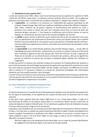Conférence Intelligence Artificielle : Nouvelles Puissances
10 et 11 avril 2019 - CNAM, Paris
Marine Dupré 17
 Qu’attend-t-on d’un système d’IA ?
Le ratio est à calculer entre l’effet « Wow » (où l’on est impressionné par les capacités d’un système) et l’effet
« What the hell (WTH) » (quel enfer). La confiance entre les systèmes d’IA est sensible : elle se gagne par
gouttes et se perd par seaux. Il existe donc des conditions nécessaires à l’adoption des systèmes critiques :
 L’explicabilité : on a tendance à se concentrer sur l’explicabilité des systèmes statistiques ou des
systèmes d’apprentissage. Mais même des systèmes symboliques peuvent être difficiles à expliquer.
Chez Thales, l’ambition est de pouvoir expliquer le fonctionnement des systèmes au moins a
posteriori, mais surtout en temps réel, pour que l’utilisateur puisse être en mesure de poser des
questions de type « pourquoi ? ». Tout repose sur la différence entre le fait de retracer un calcul et
expliquer un raisonnement avec des mots et des concepts intelligibles par l’humain.
 La validité, à savoir montrer ou démontrer que le système fait tout ce qu’il est censé faire, et rien que
cela. Les spécifications sont importantes et doivent être claires, pour pouvoir vérifier que le système
fait bien ce que l’on attend de lui. Une question va peu à peu devenir un véritable objet de recherche :
celle des systèmes qui apprennent en continu, avec l’enjeu de la préservation des propriétés au fil de
l’apprentissage.
 La responsabilité, ou la conformité des systèmes à des principes éthiques, légaux, ... Un des défis est
l’équilibrage des corpus de données : comment faire en sorte qu’un système n’ait qu’un minimum de
biais ? Synthétiser apparait comme une solution pour tenter de minimiser ces biais. L’approche de
Thales est de travailler sur la conformité dès la construction des systèmes, afin que les algorithmes
puissent se conformer à certaines lois, principes ou dispositifs légaux, spécifiés par l’utilisateur ou
l’application.
Un défi sous-jacent à la question des systèmes critiques est la question de l’embarquabilité des systèmes, à
savoir le fait de concevoir des technologies qui peuvent être placées dans des dispositifs contraints et ceci quel
que soit le type de contraintes (contraintes SWAP, soit Size, Weight, and Power). Une différence est à noter
entre le monde de l’IT (ressources infinies) et le monde des operational technologies (de l’informatique
industriel), qu’il faut toutefois parvenir à faire converger.
L’humain reste d’une manière ou d’une autre dans la chaine de responsabilité et dans le processus de décision.
L’IA nous permet aujourd’hui de nous questionner sur nos propres fonctionnements et comportements, et en
cela elle est également un apport pour nos sociétés.
IA, vision artificielle au Facebook AI Research Paris
Armand Joulin - Facebook AI Research Paris
Le machine learning est une nouvelle forme d’informatique dans laquelle, au lieu de spécifier des programmes
par des lignes de commandes, on les spécifie par des couples d’entrée-sortie, en particulier dans le milieu
supervisé.
Le plus gros succès industriel date des années 2000 (Yann Le Cun, Turing Award 2018) : il s’agit de la
reconnaissance de chiffres sur les chèques. Depuis 2015, on a commencé à devenir de plus en plus forts en
matière de détection d’objet et d’identification. On est maintenant capables de faire de la détection de pause
d’humains même quand les images sont en mouvement.
Cependant, le gros problème avec ces avancées est qu’elles dépendent de l’intervention initiale de l’Homme.
En effet, si l’on veut avoir un système de machine learning qui identifie les objets, il faudra au préalable qu’un
humain renseigne manuellement la qualification des objets à identifier, ce qui prend un certain temps. Le
même problème se pose si l’on veut situer l’objet sur une image, ou dans le cas de la détection. Et à ces
difficultés s’en ajoutent d’autres :
- Dans des images où il y a de nombreuses fois le même objet, il y a un risque de mauvaise identification,
de négligence d’une partie des objets, ou de cadres de mauvaise qualité.
 