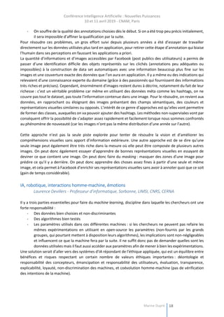 Conférence Intelligence Artificielle : Nouvelles Puissances
10 et 11 avril 2019 - CNAM, Paris
Marine Dupré 18
- On souffre de la qualité des annotations choisies dès le début. Si on a été trop peu précis initialement,
il sera impossible d’affiner la qualification par la suite.
Pour résoudre ces problèmes, un gros effort suivi depuis plusieurs années a été d’essayer de travailler
directement sur les données utilisées plus tard en application, pour retirer cette étape d’annotation qui biaise
l’humain dans ses perceptions en faussant les applications a priori.
La quantité d’informations et d’images accessibles par Facebook (post publics des utilisateurs) a permis de
passer d’une identification difficile des objets représentés sur les clichés (annotations peu adéquates ou
impossibles) à la construction de data set automatiques avec une information beaucoup plus fine sur les
images et une couverture exacte des données que l’on aura en application. Il y a même eu des indications qui
relevaient d’une connaissance experte du domaine (grâce à des passionnés qui fournissent des informations
très riches et précises). Cependant, énormément d’images restent dures à décrire, notamment du fait de leur
richesse : c’est un véritable problème car même en utilisant des données méta comme les hashtags, on ne
couvre pas tout le dataset, pas toute l’information contenue dans une image. Pour le résoudre, on revient aux
données, en rapprochant ou éloignant des images présentant des champs sémantiques, des couleurs et
représentations visuelles similaires ou opposés. L’intérêt de ce genre d’approches est qu’elles vont permettre
de former des classes, auxquelles on va pouvoir ajouter des hashtags. Les méthodes non-supervisées vont par
conséquent offrir la possibilité de s’adapter assez rapidement et facilement lorsque nous sommes confrontés
au phénomène de nouveauté (car les images n’ont pas la même distribution d’une année sur l’autre).
Cette approche n’est pas la seule piste explorée pour tenter de résoudre la vision et d’améliorer les
compréhensions visuelles sans apport d’information extérieure. Une autre approche est de se dire qu’une
seule image peut également être très riche dans la mesure où elle peut être composée de plusieurs autres
images. On peut donc également essayer d’apprendre de bonnes représentations visuelles en essayant de
deviner ce que contient une image. On peut donc faire du masking : masquer des zones d’une image pour
prédire ce qu’il y a derrière. On peut donc apprendre des choses assez fines à partir d’une seule et même
image, et cela permet à Facebook d’enrichir ses représentations visuelles sans avoir à annoter quoi que ce soit
(gain de temps considérable).
IA, robotique, interactions homme-machine, émotions
Laurence Devillers - Professeur d’informatique, Sorbonne, LIMSI, CNRS, CERNA
Il y a trois parties essentielles pour faire du machine learning, discipline dans laquelle les chercheurs ont une
forte responsabilité :
- Des données bien choisies et non-discriminantes
- Des algorithmes bien testés
- Les paramètres utilisés dans ces différentes machines : si les chercheurs ne peuvent pas refaire les
mêmes expérimentations en utilisant en open-source les paramètres (non-fournis par les grands
groupes, qui pourtant mettent à disposition leurs algorithmes), les implications sont non-négligeables
et influencent ce que la machine fera par la suite. Il ne suffit donc pas de demander quelles sont les
données utilisées mais il faut aussi accéder aux paramètres afin de mener à bien les expérimentations.
Une solution serait d’aller vers des systèmes d’IA répondant de l’éthique appliquée, qui est un équilibre entre
bénéfices et risques respectant un certain nombre de valeurs éthiques importantes : déontologie et
responsabilité des concepteurs, émancipation et responsabilité des utilisateurs, évaluation, transparence,
explicabilité, loyauté, non-discrimination des machines, et coévolution homme-machine (pas de vérification
des intentions de la machine).
 