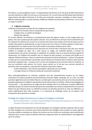 Conférence Intelligence Artificielle : Nouvelles Puissances
10 et 11 avril 2019 - CNAM, Paris
Marine Dupré 19
Par ailleurs, un autre problème se pose : la représentation des femmes en IA. On parle de 50% d’interactions
avec des machines en 2020, à la voix, qui a un fort pourvoir. Or, ce seront des voix féminisées étant donnée la
large présence des figures féminines en IA. Elles sont assistantes, soumises, corvéables et robots-sexuels...
80% des robots décodeurs sont des hommes, et 80% des chatbots sont des présences féminines : n’y a-t-il pas
un rapport à vérifier ?
 L’affective computing
L’affective computing est composé de trois catégories de capacités :
- Détecter les émotions dans le comportement des humains
- L’intégrer dans un système de dialogue
- Générer des réponses
On va donc détecter ces émotions et comportements dans des signaux, audios, sur des visages, grâce aux
gestes, mais sans se préoccuper des aspects culturels. Tous ces éléments ne sont pas encore entièrement pris
en compte et les systèmes qui arrivent sur le marché sont encore assez simples en termes de facteurs pris en
compte. Mais grâce au deep learning, on peut montrer que l’on arrivera à la même capacité et même plus :
perceptivement, les robots auront une acuité visuelle et acoustique meilleure que la nôtre.
Le profil émotionnel et interactionnel de la personne est construit dans l’interaction avec elle, pour ensuite
modifier la stratégie du robot. On a ainsi recours au nudge, une méthode destinée à orienter les
comportements sans jamais contraindre ni culpabiliser les individus mais en se servant des biais cognitifs et
émotionnels. Les chatbots vont amplifier cela, en utilisant les biais existants. Les travaux sont fondés sur la
réflexion d’Antonio Damasio « Nous ne sommes pas rationnels sans être émotionnels », même s’il faut garder
à l’esprit qu’il n’y a pas d’émotion, pas de désir, pas d’intention ou d’intuition dans la machine. Deux courants
de pensée s’opposent alors : ceux pour qui il y aurait une émergence de la conscience dans les machines, et
ceux qui contestent cette opinion. Par contre, soyons alertés sur le fait que nous sommes attentifs et
percevons selon nos émotions, ce qui donnent naissance à deux biais majeurs :
- Le biais d’attention, c’est-à-dire les perceptions influencées par nos intérêts
- L’ancrage mental, ou l’influence laissée par la première impression.
Nous anthropomorphisons les machines, projetant ainsi des comportements humains sur les robots,
notamment si le robot se présente comme émotionnel, amusant, fragile, vulnérable, ect. Le « sexe » du robot
peut donc également avoir une réelle influence. Le robot ayant une acuité plus forte qu’un humain, des dérives
possibles apparaissent en filigrane (récupération de données privées et sensibles, influence psychologique et
commerciale, ...). Des expériences de nudge sont donc réalisées dans la vie réelle pour comparer différentes
méthodes lorsque l’on tente d’orienter des personnes vulnérables vers certains comportements et trouver les
facteurs les plus efficaces (jouer sur l’affectif en parlant à la première personne ou riant, les répétitions, ou
autres exploitations) dans cette entreprise. Il y a beaucoup de challenges autour de ces aspects, d’où
l’importance de les prendre en compte.
Stratégie de la région Occitanie pour la data et l’intelligence artificielle
Bertrand Monthubert - Conseiller régional délégué à l’enseignement supérieur et à la recherche,
Président d’Occitanie Data, Mathématicien
La région Occitanie est actuellement en train de développer une stratégie numérique régionale. Dans le cadre
de cette stratégie et en rencontre avec d’autres éléments des stratégies mises en place au niveau régional,
l’une des ambitions maitresses est d’attirer les femmes vers les carrières du numérique, point extrêmement
important pour ne plus trouver la présence féminine uniquement dans les représentations mais également
parmi les acteurs.
 