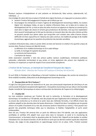 Conférence Intelligence Artificielle : Nouvelles Puissances
10 et 11 avril 2019 - CNAM, Paris
Marine Dupré 20
Plusieurs secteurs s’interpénètrent et sont présents en Occitanie (IA, Data science, cybersécurité, IoT,
robotique, ...).
Une stratégie IA a donc été mise en place à l’échelle de la région Occitanie, en s’appuyant sur plusieurs piliers :
 Soutenir l’institut 3IA (engagement à hauteur de 6 millions par an)
 Accompagner les entreprises à travers l’agence de développement économique AdOcC, les clusters
Digital 113, AeroSpace Valley, et avec la création d’Occitanie Data, car la data est le moteur du
développement de l’IA. La mise en place de cette structure est apparue en réponse au constat qu’il y
avait dans la région des atouts et certains gros producteurs de données, mais que leur exploitation
était souvent handicapée par le fait que les données se trouvent dans des silos alors mêmes qu’elles
ne peuvent prendre leur pleine valeur que lorsqu’elles sont croisées avec celles d’autres acteurs
(difficulté à le faire aujourd’hui en l’absence de cadre commun, de modèle de partage et de modèle
économique, aggravé par les questions de protection des données sensibles).
L’ambition d’Occitanie Data, créée en janvier 2019, est donc de favoriser la création d’un guichet unique de
services data. Plusieurs travaux ont déjà été lancés :
- La définition d’un modèle économique et d’un cadre éthique
- La veille, le montage et la gestion de projets
- La recherche de financements
- L’animation de réseaux
Cette association rassemble si bien des acteurs publics (acteurs académiques, institutions publiques
nationales, collectivités territoriales) et que privés, et inclue également des acteurs non implantés en
Occitanie, en respectant un esprit de respect d’une souveraineté européenne.
L’Institut 3IA de Toulouse, un exemple de l’excellence française des régions
Nicholas Asher - Directeur de l’Institut 3IA Toulouse et Directeur de recherche
En avril 2018, le Président de la République a formulé l’ambition de développer des centres de recherche à
forte visibilité mondiale, d’éducation et de développement économique en IA.
 Pourquoi faire de l’IA à Toulouse ?
Il s’agit d’un très grand centre de recherche en IA, avec une communauté importante de chercheurs et une
communauté d’étudiants exceptionnelle également. L’écosystème économique est par ailleurs très favorable
(leader mondial de l’aéronautique et acteurs centraux dans les domaines de l’espace et la météorologie).
 L’Institut 3IA
Les trois ambitions soutenues par l’Institut 3IA sont la recherche, la formation et le développement
économique. Ils travaillent sur l’IA hybride, avec des projets tels que l’application de la robotique en industrie
ou encore des recherches sur le climat et la santé. Avec des méthodes formelles, il est difficile d’avoir des
systèmes adaptifs et des données dans de hautes dimensions. L’objectif est donc l’acceptation par les grands
acteurs et le public d’assistants IA au sein des structures (acteurs industriels ou autres), il faut pouvoir leur
garantir des propriétés techniques telles que la robustesse, la fiabilité, l’adaptabilité, et qu’ils soient
embarquables.
Dans dix ans, l’Institut 3IA aimerait être un point de référence dans l’IA hybride, avec des applications
certifiables et vérifiées d’IA adaptif mais aussi sûres dans le transport, la santé et le monitoring de
l’environnement. La formation étant le deuxième pilier de l’Institut 3IA, l’objectif est de doubler le nombre
d’étudiants d’ici une dizaine d’années. Et afin de faire en sorte que ces derniers restent auprès des industriels
français, des stages et des programmes en apprentissage seront mis en place. Enfin, l’Institut souhaite
 