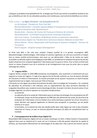 Conférence Intelligence Artificielle : Nouvelles Puissances
10 et 11 avril 2019 - CNAM, Paris
Marine Dupré 21
s’attaquer au problème d’acceptabilité de l’IA : le danger que l’IA soit vue comme un problème sociétal et non
pas un bénéfice est réel. Or, les utilisations positives sont nombreuses, tout comme les bénéfices à en retirer.
Table ronde 2 : La région Occitanie : son écosystème de l’IA
Luc De Andrade - Président du Think Tank NXU
Bertrand Monthubert - Conseiller régional délégué à l’enseignement supérieur et à la recherche,
Président d’Occitanie Data, Mathématicien
Nicolas Asher - Directeur de l’Institut 3IA Toulouse et Directeur de recherche
Daniel Benchimol - Co-Président du grand cluster numérique d’Occitanie
Jean-Louis Fraysse - Co-fondateur de BotDesig, Docteur en pharmacie industrielle,
Administrateur Digital 113, Président de la Commission Biotech, Médecine et Santé NXU
Jérôme Maurel - Ad’occ, Responsable Unité Numérique et Systèmes Intelligents - Direction de
l'Innovation
Patrick Seguela - Dirigeant Synapse Développement
Le think tank NXU a été créé pour analyser l’impact sociétal lié à la grande convergence NBIC
(Nanotechnologies, biotechnologies, informatique et sciences cognitives), car cela aura surement un impact
tant au niveau sociétal qu’économique, mais aussi sur nos démocraties. L’idée est de rendre ces sujets
accessibles au-delà des aspects technologiques et des NBIC, en synthétisant et analysant les points de vue des
leaders d’opinion et en analysant également l’information que l’on peut en retirer. Pour ce faire, le think tank
réunit un réseau d’experts issus de la recherche et de l’enseignement mais aussi du privé, dans un grand
métissage des métiers.
 L’agence Ad’Occ
L’agence Ad’Occ compte en 2018 3800 entreprises accompagnées, avec quasiment un évènement par jour
organisé au niveau de l’agence. Il s’agit d’une agence très territoriale, présente sur tous les bassins d’emploi
de l’Occitanie et même à l’international. Sa mission principale est de soutenir l’économie, en étant financée
majoritairement par la région, mais aussi par l’Etat et l’Europe.
L’Occitanie est une région qui produit énormément de data, donc la stratégie de l’innovation « 3S » (volonté
de spécialiser les territoires) a été refondue suite au rapprochement des deux territoires (Pyrénées et
Languedoc-Roussillon), pour produire encore davantage de data. Ce projet s’est donc structuré autour d’une
stratégie régionale, les actions reposant sur trois piliers fondamentaux :
- La recherche
- La cybersécurité et la sureté de l’information (que ce soit dans les échanges d’un écosystème très IOT
et embarqué, l’enjeu est de faire progresser les PME dans des démarches de sureté, de sécurité et de
protection de l’information, d’où la création d’un centre technique à préciser lors d’une rencontre à
venir). Derrière cela apparait également un élément plus prospectif, le quantique, qui est plutôt
orienté sur le calcul.
- La formation, ou la volonté de créer des double-profils dans cette région qui crée le plus d’emplois
industriels en France, et avec un énorme potentiel technique (15 pôles de compétitivité dont un
mondial).
 L’accompagnement de la filière IA par Digital 113
Rassemblant 400 entreprises, Digital 113 est un cluster numérique. En 2011, il fallait montrer à l’écosystème
régional mais aussi au national qu’il y avait une vie à Toulouse à côté des grands industriels du spatial et
d’Airbus, qui favorisaient effectivement les technologies et les deep tech. Cela a permis de montrer que les
 