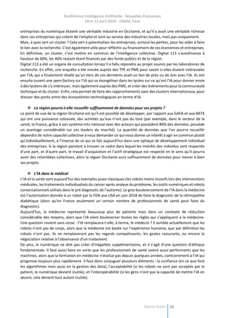 Conférence Intelligence Artificielle : Nouvelles Puissances
10 et 11 avril 2019 - CNAM, Paris
Marine Dupré 22
entreprises du numérique étaient une véritable industrie en Occitanie, et qu’il y avait une véritable richesse
dans ces entreprises qui créent de l’emploi et sont au service des industries locales, mais pas uniquement.
Mais, à quoi sert un cluster ? Cela sert à potentialiser les entreprises, surtout les petites, pour les aider à faire
le lien avec la recherche. C’est également utile pour réfléchir au financement de ces économies et entreprises.
En définitive, un cluster, c’est mettre en commun de l’intelligence collective. Digital 113 s’autofinance à
hauteur de 60%, les 40% restant étant financés par des fonds publics et de la région.
Digital 113 a été un organe de consultation lorsqu’il a fallu répondre au projet soumis par les laboratoires de
recherche. En effet, une enquête a été menée auprès des TPE et PME pour savoir si elles étaient intéressées
par l’IA, qui a finalement révélé qu’un tiers de ces dernières avait un lien de près ou de loin avec l’IA. Ils ont
ensuite ouvert une open factory sur l’IA qui va évangéliser dans les lycées sur ce qu’est l’IA pour donner envie
à des lycéens de s’y intéresser, mais également auprès des PME, et créer des évènements pour la communauté
technique et du cluster. Enfin, cela permet de faire des rapprochements avec des clusters internationaux, pour
dresser des ponts entre des écosystèmes technologiques en terme d’IA.
 La région pourra-t-elle recueillir suffisamment de données pour ses projets ?
Le point de vue de la région Occitanie est qu’il est possible de développer, par rapport aux GAFA et aux BATX
qui ont une puissance colossale, des activités qu’eux n’ont pas du tout (par exemple, dans le secteur de la
santé, la France, grâce à son système très national avec des acteurs qui possèdent 80% des données, possède
un avantage considérable sur ces leaders du marché). La quantité de données que l’on pourra recueillir
dépendra de notre capacité collective à nous demander ce qui nous donne un intérêt à agir en commun plutôt
qu’individuellement, à l’inverse de ce qui se fait aujourd’hui dans une optique de développement individuel
des entreprises. Si la région parvient à trouver ce cadre dans lequel les intérêts des individus sont respectés
d’une part, et d’autre part, le travail d’acquisition et l’actif stratégique est respecté en le sens qu’il pourra
avoir des retombées collectives, alors la région Occitanie aura suffisamment de données pour mener à bien
ses projets.
 L’IA dans le médical
L’IA et la santé sont aujourd’hui des exemples assez classiques (les robots moins invasifs lors des interventions
médicales, les traitements individualisés du cancer après analyse du protéome, les outils numériques et robots
conversationnels utilisés dans le pré diagnostic de l’autisme). Le gros bouleversement de l’IA dans la médecine
est l’autorisation donnée à un robot par la FDA aux USA en juin 2018 de faire le diagnostic de la rétinopathie
diabétique (alors qu’en France seulement un certain nombre de professionnels de santé peut faire du
diagnostic).
Aujourd’hui, la médecine représente beaucoup plus de patients mais dans un contexte de réduction
considérable des moyens, alors que l’IA vient bouleverser toutes les règles qui s’appliquent à la médecine.
Une question revient sans cesse : l’IA remplacera-t-elle, à terme, le médecin ? Il semble actuellement que les
robots n’ont pas de corps, alors que la médecine est basée sur l’expérience humaine, que par définition les
robots n’ont pas. Ils ne remplaceront pas les regards compatissants, les gestes rassurants, ou encore la
négociation relative à l’observance d’un traitement.
De plus, le numérique ne doit pas créer d’inégalités supplémentaires, et il s’agit d’une question d’éthique
fondamentale. Il faut aussi faire en sorte que les professionnels de santé soient aussi performants que les
machines, alors que la formation en médecine n’évolue pas depuis quelques années, contrairement à l’IA qui
progresse toujours plus rapidement. Il faut donc conjuguer plusieurs éléments : la confiance (en ce que font
les algorithmes mais aussi en la gestion des data), l’acceptabilité (si les robots ne sont pas acceptés par le
patient, le numérique devient inutile), et l’interopérabilité (si les gens n’ont pas la capacité de mettre l’IA en
œuvre, cela devient tout autant inutile).
 