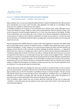 Conférence Intelligence Artificielle : Nouvelles Puissances
10 et 11 avril 2019 - CNAM, Paris
Marine Dupré 24
Après-midi
Keynote : L’initiative JEDI (Joint European Disruptive Initiative)
André Loesekrug-Pietri – Fondateur, Porte-parole JEDI
Depuis quelques mois, il y a eu une accélération phénoménale en matière d’IA (déclaration des USA annonçant
qu’ils reviendraient sur la Lune à partir de 2025, copie génétique d’un bébé par un scientifique chinois,
destruction d’un satellite en orbite basse par des indiens).
La stratégie Européenne en IA repose sur une contribution de la Finlande, Italie, Suède, Allemagne, Suisse,
France, et du Royaume-Uni pour établir un cadre commun de perspectives. Mais d’ici quelques années, nous
aurons à nouveau un marché européen fragmenté. Il y a 2, 3 ans, nous avons passé un cap singulier. En effet,
le flux d’information nous arrive désormais à tout moment via les diverses applications et plateformes de
communication et il dépasse notre capacité à comprendre le monde qui nous entoure. L’ennemi réel, dans
tous les domaines, est maintenant la pensée linéaire, par opposition à la pensée disruptive, que l’humain perd
à partir de ses 5 ans.
JEDI est l’équivalent de la DARPA américaine, créée en 1957, date à laquelle les américains ont réalisé à quel
point la technologie pouvait renverser les rapports de force. La DARPA a donc adopté pour devise « pas de
surprise technologique », et elle a toujours eu un coup d’avance (création du réseau centralisé résistant aux
attaques nommé Internet, le GPS, la furtivité, le premier challenge de véhicule autonome, ...). L’objectif de
JEDI est donc de se baser sur ce modèle pour créer un outil à mi-chemin entre la recherche fondamentale et
l’utilisation pratique dans le marché et les forces. Par ailleurs, l’ambition de JEDI serait de financer tout ce qui
est aujourd’hui trop risqué ou sur un trop long terme pour que le secteur privé s’engage à le faire. L’enjeu est
central car la croissance, la prospérité, la force de nos économies et de nos sociétés dépendra en grande partie
de nos technologies. Les enjeux sont grands, car les technologies sont devenues les vecteurs de nos valeurs,
d’autant plus que si on ne se fait plus confiance, c’est la base de nos démocraties qui s’écroule. Dans la même
optique, le leadership technologique est important, d’autant plus que nous nous trouvons dorénavant dans
un monde où il n’y a plus de place pour les numéros deux.
L’idée de JEDI est de profiter du rebattage des cartes pour inventer la nouvelle frontière, et cela ne viendra
pas d’une administration. Le projet est donc de réunir la totalité de l’écosystème de la deep tech dans tous les
pays européens pour en tirer de l’innovation. Le problème n’est pas un manque d’argent : l’Europe a investi
220 milliards d’euros dans sa recherche depuis 35 ans. Cela signifie par conséquent qu’il y a un problème de
méthode, et qu’il va falloir en changer, pour aller vite dans les décisions, savoir arrêter les projets qui ne
fonctionnent pas, et faire le grand pont entre recherche fondamentale et prototypes.
Enfin, le problème majeur auquel nous nous trouvons désormais confrontés est que nous ne savons plus
« attribuer », c’est-à-dire savoir qui nous attaque. Et sans savoir qui est notre ennemi, c’est la base de notre
souveraineté qui disparait.
 