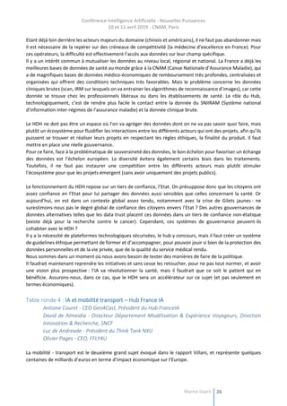 Conférence Intelligence Artificielle : Nouvelles Puissances
10 et 11 avril 2019 - CNAM, Paris
Marine Dupré 26
Etant déjà loin derrière les acteurs majeurs du domaine (chinois et américains), il ne faut pas abandonner mais
il est nécessaire de la repérer sur des créneaux de compétitivité (la médecine d’excellence en France). Pour
ces opérateurs, la difficulté est effectivement l’accès aux données sur leur champ spécifique.
Il y a un intérêt commun à mutualiser les données au niveau local, régional et national. La France a déjà les
meilleures bases de données de santé au monde grâce à la CNAM (Caisse Nationale d’Assurance Maladie), qui
a de magnifiques bases de données médico-économiques de remboursement très profondes, centralisées et
organisées qui offrent des conditions techniques très favorables. Mais le problème concerne les données
cliniques brutes (scan, IRM sur lesquels on va entrainer les algorithmes de reconnaissance d’images), car cette
donnée se trouve chez les professionnels libéraux ou dans les établissements de santé. Le rôle du Hub,
technologiquement, c’est de rendre plus facile le contact entre la donnée du SNIIRAM (Système national
d'information inter-régimes de l'assurance maladie) et la donnée clinique brute.
Le HDH ne doit pas être un espace où l’on va agréger des données dont on ne va pas savoir quoi faire, mais
plutôt un écosystème pour fluidifier les interactions entre les différents acteurs qui ont des projets, afin qu’ils
puissent se trouver et réaliser leurs projets en respectant les règles éthiques, la finalité du produit. Il faut
mettre en place une réelle gouvernance.
Pour ce faire, face à la problématique de souveraineté des données, le bon échelon pour favoriser un échange
des données est l’échelon européen. La diversité évitera également certains biais dans les traitements.
Toutefois, il ne faut pas instaurer une compétition entre les différents acteurs mais plutôt stimuler
l’écosystème pour que les projets émergent (sans avoir uniquement des projets publics).
Le fonctionnement du HDH repose sur un tiers de confiance, l’Etat. On présuppose donc que les citoyens ont
assez confiance en l’Etat pour lui partager des données aussi sensibles que celles concernant la santé. Or
aujourd’hui, on est dans un contexte global assez tendu, notamment avec la crise de Gilets jaunes : ne
surestimons-nous pas le degré global de confiance des citoyens envers l’Etat ? Des autres gouvernances de
données alternatives telles que les data trust placent ces données dans un tiers de confiance non-étatique
(existe déjà pour la recherche contre le cancer). Cependant, ces systèmes de gouvernance peuvent-ils
cohabiter avec le HDH ?
Il y a la nécessité de plateformes technologiques sécurisées, le hub y concours, mais il faut créer un système
de guidelines éthique permettant de former et d’accompagner, pour pouvoir jouir si bien de la protection des
données personnelles et de la vie privée, que de la qualité du service médical rendu.
Nous sommes dans un moment où nous avons besoin de tester des manières de faire de la politique.
Il faudrait maintenant reprendre les initiatives et sans cesse les retoucher, pour ne pas tout normer, et avoir
une vision plus prospective : l’IA va révolutionner la santé, mais il faudrait que ce soit le patient qui en
bénéficie. Assurons-nous, dans ce cas, que le HDH sera un accélérateur sur ce sujet (et pas seulement en
termes économiques).
Table ronde 4 : IA et mobilité transport – Hub France IA
Antoine Couret - CEO Geo4Cast, Président du Hub FranceIA
David de Almeidia - Directeur Département Modélisation & Expérience Voyageurs, Direction
Innovation & Recherche, SNCF
Luc de Andreade - Président du Think Tank NXU
Olivier Pages - CEO, FFLY4U
La mobilité - transport est le deuxième grand sujet évoqué dans le rapport Villani, et représente quelques
centaines de milliards d’euros en terme d’impact économique sur l’Europe.
 