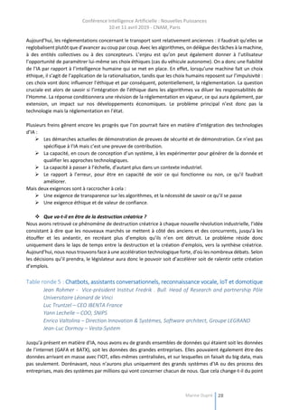 Conférence Intelligence Artificielle : Nouvelles Puissances
10 et 11 avril 2019 - CNAM, Paris
Marine Dupré 28
Aujourd’hui, les réglementations concernant le transport sont relativement anciennes : il faudrait qu’elles se
reglobalisent plutôt que d’avancer au coup par coup. Avec les algorithmes, on délègue des tâches à la machine,
à des entités collectives ou à des concepteurs. L’enjeu est qu’on peut également donner à l’utilisateur
l’opportunité de paramétrer lui-même ses choix éthiques (cas du véhicule autonome). On a donc une fiabilité
de l’IA par rapport à l’intelligence humaine qui se met en place. En effet, lorsqu’une machine fait un choix
éthique, il s’agit de l’application de la rationalisation, tandis que les choix humains reposent sur l’impulsivité :
ces choix vont donc influencer l’éthique et par conséquent, potentiellement, la réglementation. La question
cruciale est alors de savoir si l’intégration de l’éthique dans les algorithmes va diluer les responsabilités de
l’Homme. La réponse conditionnera une révision de la réglementation en vigueur, ce qui aura également, par
extension, un impact sur nos développements économiques. Le problème principal n’est donc pas la
technologie mais la réglementation en l’état.
Plusieurs freins gênent encore les progrès que l’on pourrait faire en matière d’intégration des technologies
d’IA :
 Les démarches actuelles de démonstration de preuves de sécurité et de démonstration. Ce n’est pas
spécifique à l’IA mais c’est une preuve de contribution.
 La capacité, en cours de conception d’un système, à les expérimenter pour générer de la donnée et
qualifier les approches technologiques.
 La capacité à passer à l’échelle, d’autant plus dans un contexte industriel.
 Le rapport à l’erreur, pour être en capacité de voir ce qui fonctionne ou non, ce qu’il faudrait
améliorer.
Mais deux exigences sont à raccrocher à cela :
 Une exigence de transparence sur les algorithmes, et la nécessité de savoir ce qu’il se passe
 Une exigence éthique et de valeur de confiance.
 Que va-t-il en être de la destruction créatrice ?
Nous avons retrouvé ce phénomène de destruction créatrice à chaque nouvelle révolution industrielle, l’idée
consistant à dire que les nouveaux marchés se mettent à côté des anciens et des concurrents, jusqu’à les
étouffer et les anéantir, en recréant plus d’emplois qu’ils n’en ont détruit. Le problème réside donc
uniquement dans le laps de temps entre la destruction et la création d’emplois, vers la synthèse créatrice.
Aujourd’hui, nous nous trouvons face à une accélération technologique forte, d’où les nombreux débats. Selon
les décisions qu’il prendra, le législateur aura donc le pouvoir soit d’accélérer soit de ralentir cette création
d’emplois.
Table ronde 5 : Chatbots, assistants conversationnels, reconnaissance vocale, IoT et domotique
Jean Rohmer - Vice-président Institut Fredrik . Bull. Head of Research and partnership Pôle
Universitaire Léonard de Vinci
Luc Truntzel – CEO IBENTA France
Yann Lechelle – COO, SNIPS
Enrico Valtolina – Direction Innovation & Systèmes, Software architect, Groupe LEGRAND
Jean-Luc Dormoy – Vesta-System
Jusqu’à présent en matière d’IA, nous avons eu de grands ensembles de données qui étaient soit les données
de l’internet (GAFA et BATX), soit les données des grandes entreprises. Elles pouvaient également être des
données arrivant en masse avec l’IOT, elles-mêmes centralisées, et sur lesquelles on faisait du big data, mais
pas seulement. Dorénavant, nous n’aurons plus uniquement des grands systèmes d’IA ou des process des
entreprises, mais des systèmes par millions qui vont concerner chacun de nous. Que cela change-t-il du point
 