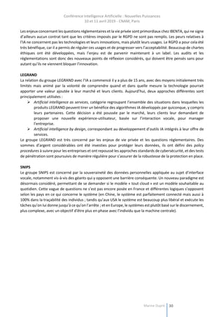 Conférence Intelligence Artificielle : Nouvelles Puissances
10 et 11 avril 2019 - CNAM, Paris
Marine Dupré 30
Les enjeux concernant les questions réglementaires et la vie privée sont primordiaux chez IBENTA, qui ne signe
d’ailleurs aucun contrat tant que les critères imposés par le RGPD ne sont pas remplis. Les peurs relatives à
l’IA ne concernent pas les technologies et leurs innovations, mais plutôt leurs usages. Le RGPD a pour cela été
très bénéfique, car il a permis de réguler ces usages et de progresser vers l’acceptabilité. Beaucoup de chartes
éthiques ont été développées, mais l’enjeu est de parvenir maintenant à un label. Les audits et les
réglementations sont donc des nouveaux points de réflexion considérés, qui doivent être pensés sans pour
autant qu’ils ne viennent bloquer l’innovation.
LEGRAND
La relation du groupe LEGRAND avec l’IA a commencé il y a plus de 15 ans, avec des moyens initialement très
limités mais animé par la volonté de comprendre quand et dans quelle mesure la technologie pourrait
apporter une valeur ajoutée à leur marché et leurs clients. Aujourd’hui, deux approches différentes sont
principalement utilisées :
 Artificial intelligence as services, catégorie regroupant l’ensemble des situations dans lesquelles les
produits LEGRAND peuvent tirer un bénéfice des algorithmes IA développés par quiconque, y compris
leurs partenaires. Cette décision a été poussée par le marché, leurs clients leur demandant de
proposer une nouvelle expérience-utilisateur, basée sur l’interaction vocale, pour manager
l’entreprise.
 Artificial intelligence by design, correspondant au développement d’outils IA intégrés à leur offre de
services.
Le groupe LEGRAND est très concerné par les enjeux de vie privée et les questions réglementaires. Des
sommes d’argent considérables ont été investies pour protéger leurs données, ils ont défini des policy
procedures à suivre pour les entreprises et ont repoussé les approches standards de cybersécurité, et des tests
de pénétration sont poursuivis de manière régulière pour s’assurer de la robustesse de la protection en place.
SNIPS
Le groupe SNIPS est concerné par la souveraineté des données personnelles appliquée au sujet d’interface
vocale, notamment vis-à-vis des géants qui y opposent une barrière conséquente. Un nouveau paradigme est
désormais considéré, permettant de se demander si le modèle « tout cloud » est un modèle souhaitable au
quotidien. Cette vague de questions ne s’est pas encore posée en France et différentes logiques s’opposent
selon les pays en ce qui concerne le système (en Chine, le système est parfaitement connecté mais aussi à
100% dans la traçabilité des individus ; tandis qu’aux USA le système est beaucoup plus libéral et exécute les
tâches qu’on lui donne jusqu’à ce qu’on l’arrête ; et en Europe, le systèmes est plutôt basé sur le discernement,
plus complexe, avec un objectif d’être plus en phase avec l’individu que la machine centrale).
 