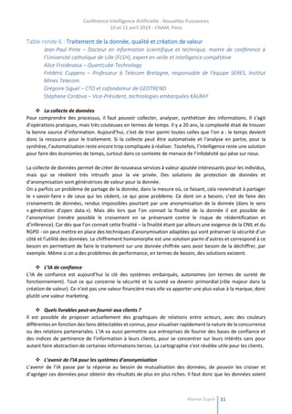 Conférence Intelligence Artificielle : Nouvelles Puissances
10 et 11 avril 2019 - CNAM, Paris
Marine Dupré 31
Table ronde 6 : Traitement de la donnée, qualité et création de valeur
Jean-Paul Pinte – Docteur en information scientifique et technique, maitre de conférence à
l’Université catholique de Lille (FLSH), expert en veille et intelligence compétitive
Alice Froidevaux – Quantcube Technology
Frédéric Cuppens – Professeur à Telecom Bretagne, responsable de l’équipe SERES, Institut
Mines Telecom.
Grégoire Siguel – CTO et cofondateur de GEOTREND
Stéphane Cordova – Vice-Président, technologies embarquées KALRAY
 La collecte de données
Pour comprendre des processus, il faut pouvoir collecter, analyser, synthétiser des informations. Il s’agit
d’opérations pratiques, mais très couteuses en termes de temps. Il y a 20 ans, la complexité était de trouver
la bonne source d’information. Aujourd’hui, c’est de trier parmi toutes celles que l’on a : le temps devient
donc la ressource pour le traitement. Si la collecte peut être automatisée et l’analyse en partie, pour la
synthèse, l’automatisation reste encore trop compliquée à réaliser. Toutefois, l’intelligence reste une solution
pour faire des économies de temps, surtout dans ce contexte de menace de l’infobésité qui pèse sur nous.
La collecte de données permet de créer de nouveaux services à valeur ajoutée intéressants pour les individus,
mais qui se révèlent très intrusifs pour la vie privée. Des solutions de protection de données et
d’anonymisation sont génératrices de valeur pour la donnée.
On a parfois un problème de partage de la donnée, dans la mesure où, ce faisant, cela reviendrait à partager
le « savoir-faire » de ceux qui les cèdent, ce qui pose problème. Ce dont on a besoin, c’est de faire des
croisements de données, rendus impossibles pourtant par une anonymisation de la donnée (dans le sens
« génération d’open data »). Mais dès lors que l’on connait la finalité de la donnée il est possible de
l’anonymiser (rendre possible le croisement en se préservant contre le risque de réidentification et
d’inférence). Car dès que l’on connait cette finalité – la finalité étant par ailleurs une exigence de la CNIL et du
RGPD - on peut mettre en place des techniques d’anonymisation adaptées qui vont préserver la sécurité d’un
côté et l’utilité des données. Le chiffrement homomorphe est une solution parmi d’autres et correspond à ce
besoin en permettant de faire le traitement sur une donnée chiffrée sans avoir besoin de la déchiffrer, par
exemple. Même si on a des problèmes de performance, en termes de besoin, des solutions existent.
 L’IA de confiance
L’IA de confiance est aujourd’hui la clé des systèmes embarqués, autonomes (en termes de sureté de
fonctionnement). Tout ce qui concerne la sécurité et la sureté va devenir primordial (rôle majeur dans la
création de valeur). Ce n’est pas une valeur financière mais elle va apporter une plus-value à la marque, donc
plutôt une valeur marketing.
 Quels livrables peut-on fournir aux clients ?
Il est possible de proposer actuellement des graphiques de relations entre acteurs, avec des couleurs
différentes en fonction des liens détectables et connus, pour visualiser rapidement la nature de la concurrence
ou des relations partenariales. L’IA va aussi permettre aux entreprises de fournir des bases de confiance et
des indices de pertinence de l’information à leurs clients, pour se concentrer sur leurs intérêts sans pour
autant faire abstraction de certaines informations tierces. La cartographie s’est révélée utile pour les clients.
 L’avenir de l’IA pour les systèmes d’anonymisation
L’avenir de l’IA passe par la réponse au besoin de mutualisation des données, de pouvoir les croiser et
d’agréger ces données pour obtenir des résultats de plus en plus riches. Il faut donc que les données soient
 