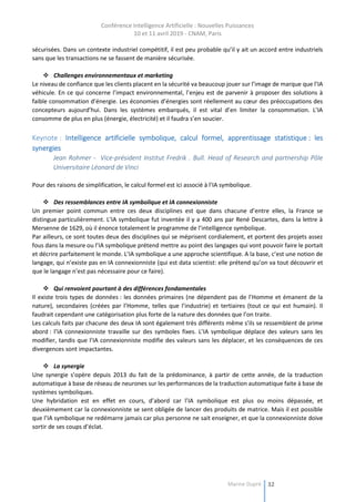 Conférence Intelligence Artificielle : Nouvelles Puissances
10 et 11 avril 2019 - CNAM, Paris
Marine Dupré 32
sécurisées. Dans un contexte industriel compétitif, il est peu probable qu’il y ait un accord entre industriels
sans que les transactions ne se fassent de manière sécurisée.
 Challenges environnementaux et marketing
Le niveau de confiance que les clients placent en la sécurité va beaucoup jouer sur l’image de marque que l’IA
véhicule. En ce qui concerne l’impact environnemental, l’enjeu est de parvenir à proposer des solutions à
faible consommation d’énergie. Les économies d’énergies sont réellement au cœur des préoccupations des
concepteurs aujourd’hui. Dans les systèmes embarqués, il est vital d’en limiter la consommation. L’IA
consomme de plus en plus (énergie, électricité) et il faudra s’en soucier.
Keynote : Intelligence artificielle symbolique, calcul formel, apprentissage statistique : les
synergies
Jean Rohmer - Vice-président Institut Fredrik . Bull. Head of Research and partnership Pôle
Universitaire Léonard de Vinci
Pour des raisons de simplification, le calcul formel est ici associé à l’IA symbolique.
 Des ressemblances entre IA symbolique et IA connexionniste
Un premier point commun entre ces deux disciplines est que dans chacune d’entre elles, la France se
distingue particulièrement. L’IA symbolique fut inventée il y a 400 ans par René Descartes, dans la lettre à
Mersenne de 1629, où il énonce totalement le programme de l’intelligence symbolique.
Par ailleurs, ce sont toutes deux des disciplines qui se méprisent cordialement, et portent des projets assez
fous dans la mesure ou l’IA symbolique prétend mettre au point des langages qui vont pouvoir faire le portait
et décrire parfaitement le monde. L’IA symbolique a une approche scientifique. A la base, c’est une notion de
langage, qui n’existe pas en IA connexionniste (qui est data scientist: elle prétend qu’on va tout découvrir et
que le langage n’est pas nécessaire pour ce faire).
 Qui renvoient pourtant à des différences fondamentales
Il existe trois types de données : les données primaires (ne dépendent pas de l’Homme et émanent de la
nature), secondaires (créées par l’Homme, telles que l’industrie) et tertiaires (tout ce qui est humain). Il
faudrait cependant une catégorisation plus forte de la nature des données que l’on traite.
Les calculs faits par chacune des deux IA sont également très différents même s’ils se ressemblent de prime
abord : l’IA connexionniste travaille sur des symboles fixes. L’IA symbolique déplace des valeurs sans les
modifier, tandis que l’IA connexionniste modifie des valeurs sans les déplacer, et les conséquences de ces
divergences sont impactantes.
 La synergie
Une synergie s’opère depuis 2013 du fait de la prédominance, à partir de cette année, de la traduction
automatique à base de réseau de neurones sur les performances de la traduction automatique faite à base de
systèmes symboliques.
Une hybridation est en effet en cours, d’abord car l’IA symbolique est plus ou moins dépassée, et
deuxièmement car la connexionniste se sent obligée de lancer des produits de matrice. Mais il est possible
que l’IA symbolique ne redémarre jamais car plus personne ne sait enseigner, et que la connexionniste doive
sortir de ses coups d’éclat.
 