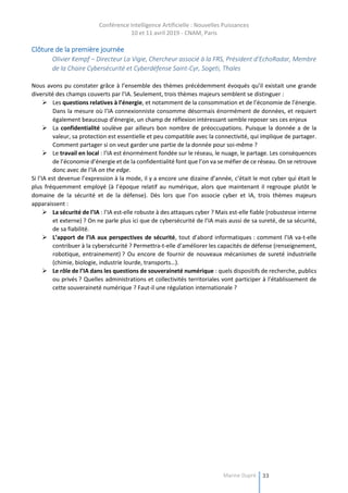Conférence Intelligence Artificielle : Nouvelles Puissances
10 et 11 avril 2019 - CNAM, Paris
Marine Dupré 33
Clôture de la première journée
Olivier Kempf – Directeur La Vigie, Chercheur associé à la FRS, Président d’EchoRadar, Membre
de la Chaire Cybersécurité et Cyberdéfense Saint-Cyr, Sogeti, Thales
Nous avons pu constater grâce à l’ensemble des thèmes précédemment évoqués qu’il existait une grande
diversité des champs couverts par l’IA. Seulement, trois thèmes majeurs semblent se distinguer :
 Les questions relatives à l’énergie, et notamment de la consommation et de l’économie de l’énergie.
Dans la mesure où l’IA connexionniste consomme désormais énormément de données, et requiert
également beaucoup d’énergie, un champ de réflexion intéressant semble reposer ses ces enjeux
 La confidentialité soulève par ailleurs bon nombre de préoccupations. Puisque la donnée a de la
valeur, sa protection est essentielle et peu compatible avec la connectivité, qui implique de partager.
Comment partager si on veut garder une partie de la donnée pour soi-même ?
 Le travail en local : l’IA est énormément fondée sur le réseau, le nuage, le partage. Les conséquences
de l’économie d’énergie et de la confidentialité font que l’on va se méfier de ce réseau. On se retrouve
donc avec de l’IA on the edge.
Si l’IA est devenue l’expression à la mode, il y a encore une dizaine d’année, c’était le mot cyber qui était le
plus fréquemment employé (à l’époque relatif au numérique, alors que maintenant il regroupe plutôt le
domaine de la sécurité et de la défense). Dès lors que l’on associe cyber et IA, trois thèmes majeurs
apparaissent :
 La sécurité de l’IA : l’IA est-elle robuste à des attaques cyber ? Mais est-elle fiable (robustesse interne
et externe) ? On ne parle plus ici que de cybersécurité de l’IA mais aussi de sa sureté, de sa sécurité,
de sa fiabilité.
 L’apport de l’IA aux perspectives de sécurité, tout d’abord informatiques : comment l’IA va-t-elle
contribuer à la cybersécurité ? Permettra-t-elle d’améliorer les capacités de défense (renseignement,
robotique, entrainement) ? Ou encore de fournir de nouveaux mécanismes de sureté industrielle
(chimie, biologie, industrie lourde, transports…).
 Le rôle de l’IA dans les questions de souveraineté numérique : quels dispositifs de recherche, publics
ou privés ? Quelles administrations et collectivités territoriales vont participer à l’établissement de
cette souveraineté numérique ? Faut-il une régulation internationale ?
 