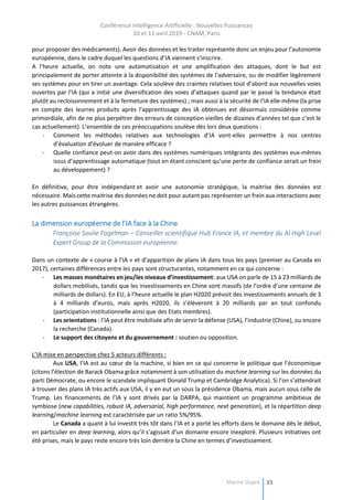 Conférence Intelligence Artificielle : Nouvelles Puissances
10 et 11 avril 2019 - CNAM, Paris
Marine Dupré 35
pour proposer des médicaments). Avoir des données et les traiter représente donc un enjeu pour l’autonomie
européenne, dans le cadre duquel les questions d’IA viennent s’inscrire.
A l’heure actuelle, on note une automatisation et une amplification des attaques, dont le but est
principalement de porter atteinte à la disponibilité des systèmes de l’adversaire, ou de modifier légèrement
ses systèmes pour en tirer un avantage. Cela soulève des craintes relatives tout d’abord aux nouvelles voies
ouvertes par l’IA (qui a initié une diversification des voies d’attaques quand par le passé la tendance était
plutôt au recloisonnement et à la fermeture des systèmes) ; mais aussi à la sécurité de l’IA elle-même (la prise
en compte des leurres produits après l’apprentissage des IA obtenues est désormais considérée comme
primordiale, afin de ne plus perpétrer des erreurs de conception vieilles de dizaines d’années tel que c’est le
cas actuellement). L’ensemble de ces préoccupations soulève dès lors deux questions :
- Comment les méthodes relatives aux technologies d’IA vont-elles permettre à nos centres
d’évaluation d’évoluer de manière efficace ?
- Quelle confiance peut-on avoir dans des systèmes numériques intégrants des systèmes eux-mêmes
issus d’apprentissage automatique (tout en étant conscient qu’une perte de confiance serait un frein
au développement) ?
En définitive, pour être indépendant et avoir une autonomie stratégique, la maitrise des données est
nécessaire. Mais cette maitrise des données ne doit pour autant pas représenter un frein aux interactions avec
les autres puissances étrangères.
La dimension européenne de l’IA face à la Chine
Françoise Soulie Fogelman – Conseiller scientifique Hub France IA, et membre du Al High Level
Expert Group de la Commission européenne.
Dans un contexte de « course à l’IA » et d’apparition de plans IA dans tous les pays (premier au Canada en
2017), certaines différences entre les pays sont structurantes, notamment en ce qui concerne :
- Les masses monétaires en jeu/les niveaux d’investissement: aux USA on parle de 15 à 23 milliards de
dollars mobilisés, tandis que les investissements en Chine sont massifs (de l’ordre d’une centaine de
milliards de dollars). En EU, à l’heure actuelle le plan H2020 prévoit des investissements annuels de 3
à 4 milliards d’euros, mais après H2020, ils s’élèveront à 20 milliards par an tout confondu
(participation institutionnelle ainsi que des Etats membres).
- Les orientations : l’IA peut être mobilisée afin de servir la défense (USA), l’industrie (Chine), ou encore
la recherche (Canada).
- Le support des citoyens et du gouvernement : soutien ou opposition.
L’IA mise en perspective chez 5 acteurs différents :
Aux USA, l’IA est au cœur de la machine, si bien en ce qui concerne le politique que l’économique
(citons l’élection de Barack Obama grâce notamment à son utilisation du machine learning sur les données du
parti Démocrate, ou encore le scandale impliquant Donald Trump et Cambridge Analytica). Si l’on s’attendrait
à trouver des plans IA très actifs aux USA, il y en eut un sous la présidence Obama, mais aucun sous celle de
Trump. Les financements de l’IA y sont drivés par la DARPA, qui maintient un programme ambitieux de
symbiose (new capabilities, robust IA, adversarial, high performance, next generation), et la répartition deep
learning/machine learning est caractérisée par un ratio 5%/95%.
Le Canada a quant à lui investit très tôt dans l’IA et a porté les efforts dans le domaine dès le début,
en particulier en deep learning, alors qu’il s’agissait d’un domaine encore inexploré. Plusieurs initiatives ont
été prises, mais le pays reste encore très loin derrière la Chine en termes d’investissement.
 