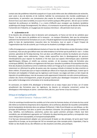 Conférence Intelligence Artificielle : Nouvelles Puissances
10 et 11 avril 2019 - CNAM, Paris
Marine Dupré 37
contact avec des problèmes industriels auxquels on n’a pas accès même avec des collaborations de recherche,
avoir accès à plus de données et de matériel, hybrider les connaissances des mondes académiques et
universitaires, et permettre une connaissance plus exacte du monde industriel par les professeurs afin
d’ancrer leurs cours dans la réalité), et a aussi mis en lumière quelques effets pervers : dès lors qu’un nombre
important de professeurs en bénéficie, il y a moins d’effectifs pour enseigner aux étudiants (problème
académique de charge d’enseignement). Par ailleurs, si la manœuvre ne permet que de décaler des forces de
l’université vers l’industrie, on ne gagne pas de nouveaux chercheurs : elle perd alors tout son sens.
 La formation en IA
Si les besoins des entreprises dans le domaine sont conséquents, la France est loin de les satisfaire pour
l’heure. L’un des cœurs du problème est la ressource : on manque d’étudiants, bien que les entreprises
sollicitent très fortement les formations en ce sens. Il faudrait également recruter davantage de femmes pour
pallier le biais de représentation masculine dans les formations, tout en ayant à l’esprit l’impact de
l’augmentation des frais de scolarité, qui n’incite par les étudiants à privilégier cette voie.
L’offre d’enseignement a considérablement évolué en France lors des 20 dernières années (formation initiale
à continue), mais son plus gros défaut reste une nette tendance à ne former que le profil de la « star » : le data
scientist, spécialiste de l’IA deep learning. S’en suit donc une difficulté à orienter les étudiants vers d’autres
formations, jugées moins séduisantes. L’enjeu réside aujourd’hui dans le développement de parcours
interdisciplinaires pour exposer les étudiants à l’IA mais aussi aux aspects informatiques (plus seulement
algorithmiques), éthiques, et relatifs aux sciences sociales ; et de nouveaux modes de formation plus
numériques (MOOC). Des efforts ont également été faits pour résoudre le problème d’incompréhension très
forte des étudiants (incohérence entre la réalité des métiers et l’image qu’ils en avaient lors de leurs études),
notamment en réformant les grilles de postes avec des nouveaux intitulés et éclatant les data scientists en
divers métiers. D’autant plus que ce risque se double par ailleurs d’un risque plus académique, à savoir que la
formation soit inadaptée à l’emploi que les ingénieurs vont trouver. Les stages sont donc un bon moyen de
répondre à la problématique, mais de nouveaux outils apparaissent (industriels recrutés comme professeurs,
création des chaires d’enseignement, projets de groupe coachés pour développer innovation et soft skills)
pour pallier le décalage entre la formation et le monde professionnel.
En conclusion, en matière d’IA, développer la formation est un enjeu majeur pour le futur, car s’il existe
actuellement des formations pour les ingénieurs, les besoins en entreprise concernent surtout les
développeurs informatiques et autres : comment faire, dès lors, pour former à tous les niveaux ?
Ethique et intelligence artificielle
Jean-Gabriel Ganascia - Professeur UMPC, LIP6
L’IA et le numérique transforment les sociétés car le lien entre les hommes évolue, et la trame du tissu social
elle-même se transforme (importance de la réputation, de la confiance), dévoilant de nouvelles vulnérabilités
(vol et manipulation de données dans une optique d’influence). L’idée d’une IA basée sur une éthique, sur des
principes de bioéthique s’est donc vu porter une attention croissante. Ces principes seraient au nombre de
cinq : bénéfice, non-malfaisance, autonomie, justice (ces quatre premiers principes n’étant, tout bien
considérés, pas véritablement appropriés car l’utilisation du deep learning peut parfois y correspondre mais
rester éthiquement inacceptable), et transparence/explicabilité.
Il ne faut pas nécessairement adopter une communauté IA basée sur des principes, tel qu’on peut l’avoir
aujourd’hui en Europe, car les principes de l’UE ne renvoient pas à des concepts précis. Cependant, il faut la
fonder sur des études de cas, des réflexions sur des situations concrètes, plus pratiques.
 