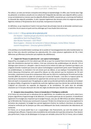 Conférence Intelligence Artificielle : Nouvelles Puissances
10 et 11 avril 2019 - CNAM, Paris
Marine Dupré 38
Par ailleurs, on note une tension croissante entre éthique et épistémologie. En effet, avec l’entrée dans l’âge
du pétaoctet, la tendance actuelle est à la collecte de l’intégralité des données sans objectifs définis a priori,
ce qui est totalement en tension avec les objectifs affichés du RGPD, caractérisés par un principe de finalité et
la nécessité des objectifs préalables. A cela s’ajoutent également des tensions entre les exigences pourtant
légitimes relatives à l’IA (protection de la vie privée, transparence et sécurité).
En définitive, ce qui importera à l’avenir n’est pas d’avoir des principes mais de se demander comment ceux-
ci vont être mis en œuvre et quels sont les arbitrages qu’il nous faudra faire entre eux.
Table ronde 2 : L’IA au service de la cybersécurité
Eric Hazane – Copilote groupe sécurité IA, Hub France IA, membre de la Chaire cybersécurité et
cyberdéfense Saint Cyr/Sogeti/Thales
Jean-Nicolas Piotrowski – CEO ITRUST
Nora Cuppens – Directeur de recherche à Telecom Bretagne, Institut Mines Telecom
Laurent Hausermann – Directeur général SENTRYO
L’IA contribue à la transformation numérique de la société et l’accompagnement de cette transformation ne
peut se faire sans sécurité numérique (ou cybersécurité). On a donc plusieurs applications de l’IA, si bien
défensives qu’offensives (rechercher puis exploiter des défaillances).
 L’apport de l’IA pour la cybersécurité : une rupture technologique
Aujourd’hui, les progrès en IA n’ont atteint que 10% de ce que l’on voudrait faire à terme et les entreprises,
dont elle révolutionne pourtant les métiers, n’ont pas conscience des problématiques de sécurité. L’IA se
distingue alors comme un « disrupter » dans la mesure où les métiers du cyber qui n’existent que depuis une
vingtaine d’année n’avaient pas connu de rupture technologique à proprement parler avant l’émergence de
ces problématiques. La révolution n’en est encore qu’à ses débuts, ce qui explique l’incompréhension des
clients (beaucoup d’entreprises sont aujourd’hui déçues car elles pensent que les évolutions de l’IA sont
terminées, notamment à cause de la comparaison faite avec les USA et le marketing de l’IA américain) et des
marchés (80% du marché du cyber est constitué par la vente de firewalls : c’est donc la majeure partie du
marché qu’on révolutionne actuellement en apportant des services qui ne se faisaient pas auparavant).
Dans cet esprit, la nouveauté avec l’IA appliquée au cyber est qu’elle doit permettre de détecter et d’analyser
les signaux faibles, d’augmenter la capacité des outils des ingénieurs pour leur donner des outils de décision.
L’objectif est d’accroitre les capacités de diagnostic et de remédiation. On parle alors de véritable
révolution car il n’est plus nécessaire de créer des règles de détection pour déceler des variables inconnues.
 Comparer deux écosystèmes, France et Canada face à l’intelligence artificielle
Si la France est concernée par la robustesse de ses algorithmes, les canadiens eux, parce qu’ils créent leurs
propres algorithmes d’apprentissage et de détection, ne se préoccupent pas de ces questions. Ils bénéficient
également d’un budget plus important que le budget français, avec plus de 300 millions de dollars débloqués
par le Ministère des Finances pour promouvoir et pousser l’IA dans les entreprises (ce qui inclue également la
formation des employés). Ce budget leur permet également d’attirer les meilleurs chercheurs du domaine,
entreprise renforcée par les banques qui elles aussi débloquent des fonds à destination des laboratoires de
recherche.
En France, on se trouve plutôt face à un « saupoudrage » des financements, qui sont très éclatés et par
conséquent peu efficaces. S’ajoute à cela un problème de commandes de la part des entreprises. Pour devenir
plus performant, l’enjeu est de développer en Europe une véritable culture de l’IA. En France, cela se traduit
 