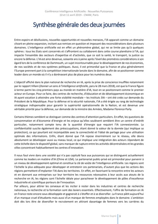 Conférence Intelligence Artificielle : Nouvelles Puissances
10 et 11 avril 2019 - CNAM, Paris
Marine Dupré 3
Synthèsegénéraledesdeuxjournées
Entre espoirs et désillusions, nouvelles opportunités et nouvelles menaces, l’IA apparait comme un domaine
clivant en pleine expansion, incitant aux remises en question et imposant des reconsidérations dans plusieurs
domaines. L’intelligence artificielle est en effet un phénomène global, qui ne se limite pas qu’à quelques
sphères : tous les Etats sont concernés et s’affrontent ou collaborent dans cette course planétaire à l’IA, qui
impacte l’ensemble des secteurs d’expertise et d’activités, que ce soit la santé, le transport, la justice ou
encore la défense. L’IA est ainsi devenue, soixante ans à peine après l’éveil des premières considérations à son
égard lors de la conférence de Dartmouth, un sujet incontournable pour le développement de nos économies,
de nos sociétés et de nos systèmes politiques. Aussi, il est primordial que la France et plus généralement
l’Europe prennent part à la compétition internationale lancée dans le domaine, afin de se positionner comme
leader dans un monde où il n’y a dorénavant plus de place pour les numéros deux.
L’objectif affiché dans le plan national de recherche en IA, après la prise de conscience insufflée notamment
par le rapport Villani (Donner un sens à l’intelligence artificielle, paru le 28 mars 2018), est que la France figure
à terme parmi les cinq premiers pays au monde en matière d’IA, tout en se positionnant comme le premier
acteur en Europe. Pour ce faire, des centres de recherche, d’éducation et de développement économique en
IA ayant vocation à atteindre une forte visibilité mondiale – les Instituts 3IA – ont été créés sur demande du
Président de la République. Pour la défense et la sécurité nationale, l’IA a été érigée au rang de technologie
stratégique indispensable pour garantir la supériorité opérationnelle de la Nation, et est devenue une
véritable priorité pour la défense, sur demande de la ministre des Armées, Madame Florence Parly.
Certains thèmes semblent se distinguer comme des centres d’attention particuliers. En effet, les questions de
consommation et d’économie d’énergie et les enjeux qu’elles soulèvent semblent être un centre d’intérêt
particulier, notamment compte tenu de la quantité d’énergie que requiert l’IA connexionniste. La
confidentialité suscite également des préoccupations, étant donné la valeur de la donnée (qui implique sa
protection), ce qui pourtant est incompatible avec la connectivité et l’idéal de partage pour une utilisation
optimale des informations. Enfin, étant donné que l’IA repose énormément sur le réseau, elle devra
absolument se développer aussi au niveau local, ce qui implique une intégration des acteurs répondant de
cette échelle dans le dispositif global, sans marquer de rupture entre les activités décentralisées et les grandes
villes concentrant habituellement les centres d’innovation.
Il nous faut vivre dans une société qui n’a pas capitulé face aux puissances qui se distinguent actuellement
comme les leaders en matière d’IA (Chine et USA). Le partenariat public-privé est primordial pour parvenir à
un niveau de développement optimal et constitue la clé de voûte de l’intelligence artificielle. Les régions sont
l’échelle la plus adéquate pour développer et entretenir ces partenariats, d’autant plus que les actions des
régions permettent d’implanter l’IA dans les territoires. En effet, en favorisant la rencontre entre les acteurs
et en donnant aux entreprises sur leur territoire les ressources nécessaires à leur accès aux atouts de la
recherche en IA, les régions sont l’échelle idéale pour parachever le développement de pôles d’excellence
industrielle et scientifique porteurs de l’innovation.
Par ailleurs, pour attirer les cerveaux et les inciter à rester dans les industries et centres de recherche
nationaux, la recherche et la formation sont des leviers essentiels. Effectivement, l’offre de formation en IA
en France reste encore sous-développée et gagnerait à s’étoffer et à se diversifier. La France pâtit aujourd’hui
d’un manque cruel d’étudiants mais aussi d’un manque de femmes employées dans le domaine. L’ambition
doit dès lors être de diversifier le recrutement en attirant davantage de femmes vers les carrières du
 
