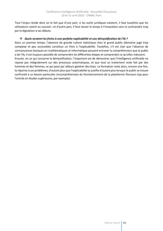 Conférence Intelligence Artificielle : Nouvelles Puissances
10 et 11 avril 2019 - CNAM, Paris
Marine Dupré 40
Tout l’enjeu réside donc en le fait que d’une part, si les outils juridiques existent, il faut toutefois que les
utilisateurs soient au courant ; et d’autre part, il faut laisser le temps à l’innovation sans la contraindre trop
par la législation à ses débuts.
 Quels seraient les freins à une parfaite explicabilité et une démystification de l’IA ?
Dans un premier temps, l’absence de grande culture statistique chez le grand public (domaine jugé trop
complexe et peu accessible) constitue un frein à l’explicabilité. Toutefois, s’il est clair que l’absence de
connaissances basiques en mathématiques et informatique peuvent entraver la compréhension que le public
a de l’IA, il est toujours possible de comprendre les différentes étapes et comprendre ce qu’elles induisent.
Ensuite, en ce qui concerne la démystification, l’important est de démontrer que l’intelligence artificielle ne
repose pas intégralement sur des processus automatiques, et que tout un traitement reste fait par des
hommes et des femmes, ce qui peut par ailleurs générer des biais. La formation reste alors, encore une fois,
la réponse à ces problèmes, d’autant plus que l’explicabilité se justifie d’autant plus lorsque le public se trouve
confronté à un besoin particulier (incompréhension du fonctionnement de la plateforme Parcours Sup pour
l’entrée en études supérieures, par exemple).
 