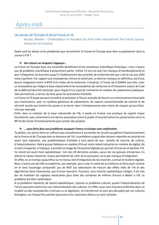 Conférence Intelligence Artificielle : Nouvelles Puissances
10 et 11 avril 2019 - CNAM, Paris
Marine Dupré 41
Après-midi
Les atouts de l’Europe et de la France en IA
Nicolas Miailhe – Confondateur et Président du think tank international The Future Society,
Harvard et AI Initiative
Quels sont les atouts et les problèmes que rencontrent la France et l’Europe pour bien se positionner dans la
course à l’IA ?
 Des atouts sur lesquels s’appuyer…
La France et l’Europe dans son ensemble bénéficient d’une excellence scientifique historique : nous n’avons
pas de problème scientifique à proprement parler, même s’il est vrai que l’on manque d’interdisciplinarité et
que l’intégration du business jusqu’à l’établissement des priorités de recherche (tel que c’est le cas aux USA)
reste à parfaire. Par rapport aux mastodontes chinois et américain, ce dont on manque en définitive, est d’une
bonne intégration entre la BITD et le milieu de la recherche. Il faudrait, à l’instar de la DARPA aux USA, créer
un écosystème qui intègre la base industrielle et les écosystèmes de recherche et d’innovation autour de l’axe
de la défense/sécurité nationale, pour lequel il n’y a pas de contrainte en matière de subventions publiques.
Cela permettrait, à terme, de faire jouer les économies d’échelle.
La France et l’Europe peuvent toutefois se prévaloir à l’heure actuelle de fournir un environnement favorable
aux investisseurs, avec un système généreux de subventions, de rupture conventionnelle de contrat et de
sécurité sociale qui incitent les jeunes à se lancer dans l’entreprenariat avec moins de risques qu’aux Etats-
Unis par exemple.
Enfin, dans la création de la base industrielle de l’IA, il existe en France une pratique du capital risque
fonctionnel, avec notamment une bonne association entre le public et le privé (citons les partenariats entre la
BPI et des fonds d’investissements pour porter des projets).
 … pour faire face aux problèmes auxquels France et Europe sont confrontées
Toutefois, ces points forts ne suffisent pas actuellement à surmonter les écueils qui gênent l’épanouissement
de la France et de l’Europe dans le domaine de l’IA. Le problème auquel elles doivent répondre en priorité est
avant tout industriel, une problématique d’échelle à tout point de vue : échelle de marché, de culture,
d’industrialisation. Notre grosse faiblesse en matière d’IA est notre retard industriel en matière de digital, dû
à notre incapacité, à l’époque, à prendre le virage de l’économie digitale qui permet d’incarner et décliner l’IA.
Ce retard est avant tout capitalistique : lors des 20 dernières années, aucun de nos grosses entreprises n’a
atteint le niveau industriel, niveau permettant de créer de la puissance, et ce par manque d’intégration.
En effet, on se trompe aujourd’hui sur le niveau réel d’intégration de nos marchés, surtout en matière digitale.
Nous n’avons pas de CNIL européenne, par exemple, pour créer le cadre de la confiance et faire jouer comme
on le veut l’avantage comparatif, pas de NIST (ou laboratoire de mesure des effets réels de l’IA et des
algorithmes dans l’économie), pas d’union bancaire. Pourtant, sans marché capitalistique intégré, il est très
dur de mobiliser les capitaux nécessaires pour lever des centaines de millions d’euros à dédier à l’IA. Le
problème est donc systémique.
A ce problème industriel, de retard capitalistique, s’ajoute un problème culturel, quand l’industrialisation de
l’IA est pourtant avant tout une industrialisation des cultures. En effet, nous nous trouvons enfermés dans un
modèle où des mastodontes n’ont pas su se digitaliser, se transformer et sont peu disruptés par ces cultures
émergées, car chaque fois partent poursuivre leur ascension ailleurs ou sont rachetés.
 