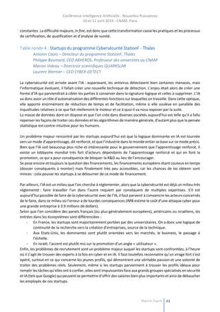 Conférence Intelligence Artificielle : Nouvelles Puissances
10 et 11 avril 2019 - CNAM, Paris
Marine Dupré 43
constantes. La difficulté majeure, in fine, est donc que cette transformation casse les pratiques et les processus
de certification, de qualification et d’analyse de sureté.
Table ronde 4 : Startups du programme Cybersécurité StationF - Thales
Antonin Caors – Directeur du programme StationF, Thales
Philippe Baumard, CEO AKHEROS, Professeur des universités au CNAM
Marion Videau – Directrice scientifiques QUARKSLAB
Laurent Wernier – CEO CYBER-DETECT
La cybersécurité est arrivée avant l’IA : auparavant, les antivirus détectaient bien certaines menaces, mais
l’informatique évoluant, il fallait créer une nouvelle technique de détection. L’enjeu était alors de créer une
forme d’IA qui parviendrait à cibler les parties à conserver dans la signature logique et celles à supprimer. L’IA
va donc avoir un rôle d’automatisation des différentes fonctions sur lesquelles on travaille. Dans cette optique,
elle apporte énormément de réduction de temps et de facilitation, même si elle soulève en parallèle des
inquiétudes relatives à ce que fait réellement le moteur et ce à quoi il va nous exposer par la suite.
La masse de données dont on dispose et que l’on crée dans diverses sociétés aujourd’hui est telle qu’il a fallu
repenser les façons de traiter ces données et les algorithmes de manière générale, d’autant plus que la pensée
statistique est contre-intuitive pour les humains.
Un problème majeur rencontré par les startups aujourd’hui est que la logique dominante en IA est tournée
vers un mode d’apprentissage, dit renforcé, et que l’industrie dans le monde entier se base sur ce mode précis.
Bien que l’IA soit beaucoup plus riche et intéressante pour le gouvernement que l’apprentissage renforcé, il
existe un lobbysme mondial très fort d’acteurs dépendants de l’apprentissage renforcé et qui en font la
promotion, ce qui a pour conséquence de bloquer la R&D au lieu de l’encourager.
Se pose encore et toujours la question des financements, les financements européens étant couteux en temps
(dossier conséquents à monter) mais finalement très peu accessibles, car les chances de les obtenir sont
minces : cela pousse les startups à se détourner de ce mode de financement.
Par ailleurs, l’IA est un milieu que l’on cherche à réglementer, alors que la cybersécurité est déjà un milieu très
réglementé : faire travailler l’un dans l’autre requiert par conséquent de multiples expertises. S’il est
aujourd’hui possible de faire de la cybersécurité avec de l’IA, il faut parvenir à convaincre les acteurs concernés
de le faire, dans ce milieu où l’erreur a de lourdes conséquences (IMB estime le coût d’une attaque cyber pour
une grande entreprise à 3.9 millions de dollars).
Selon que l’on considère des panels français (ou plus généralement européens), américains ou israéliens, les
entrées dans les écosystèmes sont différenciées :
- En France, les startups sont majoritairement portées par des universitaires. On a donc une logique de
continuité de la recherche vers la création d’entreprises, source de la technique.
- Aux Etats-Unis, les dominantes sont plutôt orientées vers les marchés, le business, le passage à
l’échelle.
- En Israël, l’accent est plutôt mis sur la promotion d’un angle « utilisateur ».
Enfin, les problèmes de recrutement sont un problème majeur auquel les startups sont confrontées, à l’heure
où il s’agit de trouver des experts à la fois en cyber et en IA. Il faut toutefois reconnaitre qu’un virage fort s’est
opéré, surtout en ce qui concerne les jeunes profils, qui démontrent une véritable passion et une volonté de
traiter des problèmes réels. Seulement, même si les startups parviennent à trouver les profils idéaux pour
remplir les tâches qu’elles ont à confier, elles sont impuissantes face aux grands groupes spécialisés en sécurité
et IA (tels que Google) qui peuvent se permettre d’offrir des salaires bien plus importants et ainsi de débaucher
les employés de ces startups.
 