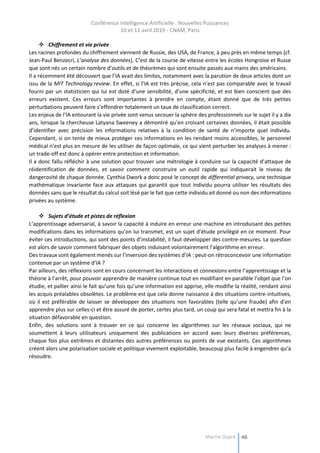 Conférence Intelligence Artificielle : Nouvelles Puissances
10 et 11 avril 2019 - CNAM, Paris
Marine Dupré 46
 Chiffrement et vie privée
Les racines profondes du chiffrement viennent de Russie, des USA, de France, à peu près en même temps (cf.
Jean-Paul Benzecri, L’analyse des données). C’est de la course de vitesse entre les écoles Hongroise et Russe
que sont nés un certain nombre d’outils et de théorèmes qui sont ensuite passés aux mains des américains.
Il a récemment été découvert que l’IA avait des limites, notamment avec la parution de deux articles dont un
issu de la MIT Technology review. En effet, si l’IA est très précise, cela n’est pas comparable avec le travail
fourni par un statisticien qui lui est doté d’une sensibilité, d’une spécificité, et est bien conscient que des
erreurs existent. Ces erreurs sont importantes à prendre en compte, étant donné que de très petites
perturbations peuvent faire s’effondrer totalement un taux de classification correct.
Les enjeux de l’IA entourant la vie privée sont venus secouer la sphère des professionnels sur le sujet il y a dix
ans, lorsque la chercheuse Latyana Sweeney a démontré qu’en croisant certaines données, il était possible
d’identifier avec précision les informations relatives à la condition de santé de n’importe quel individu.
Cependant, si on tente de mieux protéger ces informations en les rendant moins accessibles, le personnel
médical n’est plus en mesure de les utiliser de façon optimale, ce qui vient perturber les analyses à mener :
un trade-off est donc à opérer entre protection et information.
Il a donc fallu réfléchir à une solution pour trouver une métrologie à conduire sur la capacité d’attaque de
réidentification de données, et savoir comment construire un outil rapide qui indiquerait le niveau de
dangerosité de chaque donnée. Cynthia Dwork a donc posé le concept de differential privacy, une technique
mathématique invariante face aux attaques qui garantit que tout individu pourra utiliser les résultats des
données sans que le résultat du calcul soit lésé par le fait que cette individu ait donné ou non des informations
privées au système.
 Sujets d’étude et pistes de réflexion
L’apprentissage adversarial, à savoir la capacité à induire en erreur une machine en introduisant des petites
modifications dans les informations qu’on lui transmet, est un sujet d’étude privilégié en ce moment. Pour
éviter ces introductions, qui sont des points d’instabilité, il faut développer des contre-mesures. La question
est alors de savoir comment fabriquer des objets induisant volontairement l’algorithme en erreur.
Des travaux sont également menés sur l’inversion des systèmes d’IA : peut-on rétroconcevoir une information
contenue par un système d’IA ?
Par ailleurs, des réflexions sont en cours concernant les interactions et connexions entre l’apprentissage et la
théorie à l’arrêt, pour pouvoir apprendre de manière continue tout en modifiant en parallèle l’objet que l’on
étudie, et pallier ainsi le fait qu’une fois qu’une information est apprise, elle modifie la réalité, rendant ainsi
les acquis préalables obsolètes. Le problème est que cela donne naissance à des situations contre-intuitives,
où il est préférable de laisser se développer des situations non favorables (telle qu’une fraude) afin d’en
apprendre plus sur celles-ci et être assuré de porter, certes plus tard, un coup qui sera fatal et mettra fin à la
situation défavorable en question.
Enfin, des solutions sont à trouver en ce qui concerne les algorithmes sur les réseaux sociaux, qui ne
soumettent à leurs utilisateurs uniquement des publications en accord avec leurs diverses préférences,
chaque fois plus extrêmes et distantes des autres préférences ou points de vue existants. Ces algorithmes
créent alors une polarisation sociale et politique vivement exploitable, beaucoup plus facile à engendrer qu’à
résoudre.
 
