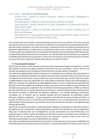 Conférence Intelligence Artificielle : Nouvelles Puissances
10 et 11 avril 2019 - CNAM, Paris
Marine Dupré 47
Table ronde 7 : Données, IA, sécurité et justice
Aurélien Ferry - Docteur en sciences de gestion, Ingénieur, Innovation pédagogique et
numérique, CNAM
Véronique Legrand - Professeur, titulaire de la chaire numérique au CNAM
Cécile Doutriaux - Avocate, Membre de la Chaire Cyberdéfense et Cybersécurité Saint-Cyr-
Sogeti-Thales, CNAM
Nicolas Mazzucchi - Chargé de recherches cybersécurité et énergies, Fondation pour la
Recherche Stratégique
Myriam Quemener - Avocate générale auprès de la Cour d’appel de Paris, membre de la Chaire
Cyberdéfense et Cybersécurité Saint-Cyr-Sogeti-Thales
L’IA n’existerait pas sans la collecte massive de données qui vont enrichir les systèmes. Face à tout cela, quel
est le pouvoir de la loi et comment se fabriquent ces données, dans la bataille de souveraineté des données ?
64% des français considèrent l’IA comme une menace, notamment du fait de la collecte de données par les
plateformes algorithmiques. Il s’agit certes d’un phénomène culturel, mais ce qui est intéressant, c’est que
l’on peut coupler cette appréhension avec la protection des données (enjeu primordial pour 66% des français).
La majorité des plaintes concernent le consentement, qui reste théorique dans de nombreux cas. Seulement,
le véritable enjeu derrière cela c’est de savoir si l’IA va servir les humains ou au contraire les asservir. Et même,
est-ce que l’IA va être utilisée par certaines personnes pour en asservir d’autres ?
 D’où viennent les données ?
Dès lors que l’on utilise un outil connecté, on peut se rendre compte que cet objet nous augmente. La chaine
dans laquelle s’inscrivent les objets connectés ne fonctionne pas sans contribution : c’est en donnant nos
données aux opérateurs que l’on obtiendra l’information que l’on désire obtenir initialement.
Une importante réglementation entoure l’utilisation et la protection de ces données. Cela nous procure un
avantage concurrentiel pour récupérer nos données face à des acteurs comme la Chine ou les Etats-Unis, qui
ne disposent pas de tels cadres, ou pour justifier que nous ne les donnions plus, comme c’était le cas avant.
La réglementation trouve son origine dans la loi informatique et liberté de 1978 et s’est renforcée grâce au
RGPD, qui a entrainé une modification du cadre législatif français. En France, la définition de la propriété des
données a été freinée pendant de nombreuses années, alors qu’au niveau européen les zones d’ombres ont
été éclaircies beaucoup plus rapidement. Pour la définition des données personnelles, le RGPD est d’ailleurs
bien plus extensible car il inclut des éléments que les français ne considèrent déterminants uniquement pour
des données sensibles, en définissant des éléments spécifiques à une identité psychique, économique,
scientifique, etc. La frontière avec les données sensibles (qui font apparaitre les prétendues origines
ethniques, religieuses, politiques, ... et pour lesquelles le consentement est requis) est donc plus floue. La
question est donc de savoir si les données sont personnelles ou non, car elles demeurent soumises à la
réglementation. Dans la pratique, on va considérer que tant que les données sont liées, ce sont également des
données personnelles.
Se pose alors la question des cookies : quelle classification appliquer à ces données et comment les traiter ?
On appelle cela des métadonnées massives (big data) qui peuvent être utilisées pour des tas d’opérations
telles que le marketing ciblé où le renseignement, car elles représentent une mine d’information. Leur
traitement pose un certain nombre de problèmes, du fait de leur volume, leur variété, et leur variabilité. La
difficulté que l’on va rencontrer apparait lorsque l’on commence à pouvoir recréer du lien entre ces
informations personnelles, et arriver à l’identification d’un individu.
Pour éviter les problèmes de consentement, des sanctions ont été prévues (5 ans de prison et 300 000 euros
d’amende). Mais la vraie question concerne la confiance : comment faire adhérer les citoyens à l’IA ? Selon un
 