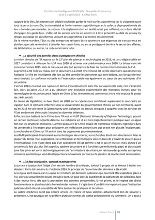 Conférence Intelligence Artificielle : Nouvelles Puissances
10 et 11 avril 2019 - CNAM, Paris
Marine Dupré 48
rapport de la CNIL, les citoyens ont déclaré souhaiter garder la main sur les algorithmes car ils craignent avant
tout la perte du contrôle, la normativité et l’enfermement algorithmique, et la collecte disproportionnée de
leurs données personnelles. Le recours à la réglementation en réalité n’est pas suffisant, on a donc décidé
d’engager des garde-fous. L’idée est de prévoir une loi en amont et à titre préventif au-delà du privacy by
design, qui oblige les plateformes utilisant des algorithmes à se mettre en conformité.
De la même manière, l’Etat ou des entreprises refusent de se soumettre aux exigences de transparence en
plaidant que cela reviendrait à dévoiler leur savoir-faire, ou en se protégeant derrière le secret des affaires,
de délibération, ou autres. Le code serait alors la loi.
 La sécurité des données dans la perspective chinoise
La vision chinoise de l’IA repose sur le 13e
plan de sciences et technologies en 2016, et la stratégie établie en
2017 consistant à rattraper les USA vers 2020 et achever une prédominance vers 2030. La brique centrale
concerne l’année 2025, dans la mesure où elle doit permettre de fixer les normes internationales de l’IA.
La priorité a été fixée au niveau de l’IA sécuritaire. La smart city chinoise est la ville sécuritaire, qui observe ses
habitant (la ville est intelligente dès lors qu’elle contrôle les personnes qui sont dedans, pas lorsqu’elle leur
rend service). La confiance mutuelle et l’interaction sociale est également au cœur de ces techniques d’IA
sécuritaire.
L’année 2014 a marqué une rupture en terme d’investissement dans l’IA, car avant cette date, rien n’avait été
fait, alors qu’après 2014 on a pu observer une évolution exponentielle des montants investis pour les
technologies de reconnaissance faciale en Chine (c’est le moment où commence à être mis en place le projet
de crédit social).
En terme de législation, le livre blanc de 2010 sur le cyberespace constituait auparavant le seul cadre en
vigueur dans le domaine (Internet sous la souveraineté du gouvernement chinois sur son territoire), avant
qu’en 2016 ne soit votée la Cybersecurity Law, obligeant les acteurs critiques à coopérer avec les services de
l’Etat en donnant plein accès à toutes les données détenues.
Enfin, le cœur battant de la Chine dans l’IA est le NUDT (National University of Defense Technology), posant
un certain continuum sécurité-défense. La recherche en IA est très majoritairement publique avec un appui
fort sur les structures militaires. L’armée populaire de Chine envoie de nombreux militaires-ingénieurs dans
les universités à l’étrangers pour collaborer, en le déclarant ou non (sans que ce soit non plus de l’espionnage).
La recherche en Chine sur l’IA se fait dans les organismes gouvernementaux.
Les BATX participent directement aux technologies sécuritaires, les recherches étant non-directement liées la
plupart du temps mais applicables. Ces entreprises et technologies sont en train de s’ouvrir de plus en plus à
l’international. Il ne s’agit donc pas d’un capitalisme d’Etat comme c’est le cas en Russie, mais plutôt d’un
système à la fois plus dur (fait appel au système sécuritaire et à l’architecture militaire du pays) et plus souple
(une fois qu’on est sortis technologiquement de l’architecture sécuritaire, on retrouve des grandes entreprises
similaires aux GAFA qui vont développer leurs innovations partout sur la planète, là où elles sont demandées).
 L’IA face à la justice : constat et perspectives
La justice a toujours fait l’objet d’un certain nombre de critiques, surtout à propos de sa lenteur à traiter ses
dossiers. Par la loi Lemaire du 7 octobre 2016, le principe de l’ouverture des données a été établi.
Les enjeux sont élevés, car il y a plus de 3 millions de décisions judiciaires qui pourront être exploitées grâce à
l’IA, alors qu’actuellement seules 30 000 le sont. Se pose alors la question de la publicité de ces décisions, face
à des enjeux forts tels que la protection des données personnelles, la vie privée, et le respect des droits
fondamentaux au plus haut de la hiérarchie des normes. Il s’agit donc d’un défi très important pour l’institution
judiciaire dont elle est susceptible de faire évoluer les pratiques et la culture.
La justice prédictive n’est pas encore arrivée en France et nous sommes actuellement loin de pouvoir y
prétendre. C’est pourquoi on lui préfère plutôt les termes de justice prévisionnelle ou jurimétrie. On a tout à
 