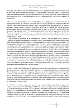 Conférence Intelligence Artificielle : Nouvelles Puissances
10 et 11 avril 2019 - CNAM, Paris
Marine Dupré 4
numérique, afin de ne plus limiter la présence féminine qu’aux représentations mais aussi les inclure parmi
les acteurs de l’IA, et en cessant de se cantonner à un profil privilégié : celui du data scientist. Des innovations
ont en parallèle été lancées pour éviter une déconnexion entre les mondes industriel et universitaire et pallier
le manque de chercheurs en IA, en autorisant ces derniers à évoluer également en entreprise en parallèle de
leurs activités.
Si l’IA est souvent présentée comme une indomptable qui nous échappe, nous pouvons constater que de
nombreux mécanismes de contrôle et garde-fous sont déjà en place pour réguler si bien l’utilisation des
systèmes d’IA que le traitement des données ; et que l’évolution du cadre législatif régissant les pratiques
relatives à l’IA suit toujours son cours. Le législateur a en effet su s’adapter aux diverses évolutions
technologiques, pourtant rapides, pour proposer un cadre juridique ad hoc et des sanctions permettant
d’encadrer les pratiques en matière d’IA mais aussi l’utilisation, la conservation et la protection des données.
Des travaux restent maintenant à mener en ce qui concerne le consentement, afin de garantir une
préservation de la vie privée des citoyens français, mais aussi d’assurer la souveraineté de nos données face
aux GAFAM et aux BATX.
La mise en place de l’ensemble de ces paramètres doit cependant être plus rapide dans la mesure où
l’utilisation de l’IA par les différents acteurs concernés – issus si bien de la société civile que militaire, du monde
académique qu’industriel ou professionnel – passe nécessairement par une confiance qui ne pourra être
obtenue qu’une fois qu’il aura été démontré que l’IA n’est pas à craindre mais plutôt un ensemble de
technologies utiles. Cette acceptation de l’IA par les citoyens, professionnels et militaires dépend par
conséquent également de l’explicabilité, de la responsabilité, et de la fiabilité des systèmes d’IA, conditions
nécessaires à leur intégration rapide dans nos sociétés. La confiance en l’IA passe alors nécessairement par
une certaine transparence des pratiques, imposée aux divers acteurs du domaine notamment par le principe
de finalité porté par le RGPD, mais aussi une compréhension des algorithmes et divers mécanismes des
systèmes d’IA. Il faut pour cela rendre accessible ce domaine trop souvent jugé comme obscure et inintelligible
et faire davantage de progrès en terme d’explicabilité, travaux actuellement en cours dans le cadre de
l’entreprise de démystification et d’évangélisation de l’IA. A cet égard, l’Europe semble être un cadre
particulièrement propice à ces desseins d’explicabilité et de transparence, étant donné l’accent particulier mis
sur les enjeux d’éthique et de confiance lorsque l’on considère les pratiques liées à l’IA, qui ne se matérialise
pas de manière aussi évidente dans le reste du monde.
De plus, en matière de cyberdéfense et de cybersécurité, tout comme en ce qui concerne l’utilisation de l’IA
dans les armées pour « augmenter » les soldats et accroitre les capacités calculatoires et le traitement de la
donnée dans des environnements complexes, l’IA doit rester sous le contrôle de l’Homme, maitre des
situations en toutes circonstances. En effet, le chef militaire n’aura recours à l’IA que s’il est assuré de toujours
pouvoir reprendre la main sur le système. Ainsi, si l’utilisation de l’IA dans le champ de la défense et de la
sécurité est inéluctable face aux menaces structurantes, elle ne se fera que sous réserve qu’il y ait une garantie
d’exécution correcte et fiable des buts fixés et que l’Homme puisse conserver du lien entre le comportement
de la machine et les objectifs fixés.
En conclusion, même s’il semble que nous ayons été dépassés par l’évolution rapide des technologies et les
progrès exponentiels en matière d’intelligence artificielle, avec pour conséquence un cadre législatif parfois
en décalage par rapport à la réalité et à ce que l’IA impose en terme d’usage, il semble opportun de rappeler
que l’IA n’a pas vocation à remplacer l’Homme mais plutôt à « l’augmenter ». Ainsi, pour pouvoir être utilisée
pleinement et acceptée, l’IA doit rester au service de l’Homme et sous sa supervision, car c’est seulement si
l’utilisateur, l’agent en charge de la machine, ou le chef militaire peut s’assurer un certain contrôle sur le
comportement de la machine qu’il y aura recours. Il nous faut dès maintenant affirmer une certaine puissance
 