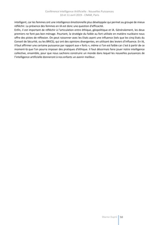 Conférence Intelligence Artificielle : Nouvelles Puissances
10 et 11 avril 2019 - CNAM, Paris
Marine Dupré 50
intelligent, car les femmes ont une intelligence émotionnelle plus développée qui permet au groupe de mieux
réfléchir. La présence des femmes en IA est donc une question d’efficacité.
Enfin, il est important de réfléchir à l’articulation entre éthique, géopolitique et IA. Généralement, les deux
premiers ne font pas bon ménage. Pourtant, la stratégie du faible au fort utilisée en matière nucléaire nous
offre des pistes de réflexion. On peut raisonner avec les Etats ayant une influence (tels que les cinq Etats du
Conseil de Sécurité, ou les BRICS), qui ont des opinions divergentes, en utilisant des leviers d’influence. En IA,
il faut affirmer une certaine puissance par rapport aux « forts », même si l’on est faible car c’est à partir de ce
moment-là que l’on pourra imposer des pratiques d’éthique. Il faut désormais faire jouer notre intelligence
collective, ensemble, pour que nous sachions construire un monde dans lequel les nouvelles puissances de
l’intelligence artificielle donneront à nos enfants un avenir meilleur.
 